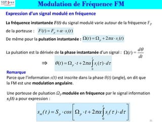 Modulation de Fréquence FM
Expression d’un signal modulé en fréquence
35
La fréquence instantanée F(t) du signal modulé varie autour de la fréquence FP
de la porteuse :
De même pour la pulsation instantanée :
0
2
t
m p p i
s (t ) S cos t s ( ) d
  
 
=    + 
 
 

Une porteuse de pulsation ΩP modulée en fréquence par le signal information
si(t) a pour expression :

Remarque
Parce que l’information s(t) est inscrite dans la phase θ(t) (angle), on dit que
la FM est une modulation angulaire.
( ) =
d
t
dt


( ) ( )
p i
F t F s t

= + 
( ) 2 ( )
p i
t s t

 =  + 
0
( ) 2 ( )
t
p i
t t s d
   
=   + 

La pulsation est la dérivée de la phase instantanée d’un signal :
 