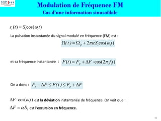 36
La pulsation instantanée du signal modulé en fréquence (FM) est :
et sa fréquence instantanée :
On a donc :
est la déviation instantanée de fréquence. On voit que :
est l’excursion en fréquence.
p p
F F F(t ) F F
−    + 
2 cos( )
p i i
(t ) S t
 
 =  +
cos( )
i
F t

 
i
F S

 =
( ) cos( )
i i i
s t S t

=
Modulation de Fréquence FM
Cas d’une information sinusoïdale
( ) cos(2 )
p i
F t F F f t

= +  
 