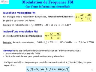 Modulation de Fréquence FM
Cas d’une information sinusoïdale
37
Remarque : Ne pas confondre le taux de modulation et l’indice de modulation :
- Le taux de modulation est très faible
- L’indice de modulation peut prendre n’importe quelle valeur
Exemple : En radio transmission, 20 20kHz ; 50kHz
i
Hz f F
    2500
5
,
2 

 m
Par analogie avec la modulation d’amplitude, le taux de modulation est :
En général ce taux est très faible.
Exemple en radiodiffusion : Fp ≈ 100MHz , ΔF ≈ 50 kHz ⇒ k ≈ 5.10−4
p p
F
k
F
 
= =

En introduisant l’indice de modulation :
i i
F
m
f 
 
= =
( )
( ) sin( )
m p p i
s t S cos t m t

=  + 
Un Signal modulé en fréquence par une information sinusoïdal a pour
expression :
( ) cos( )
i i i
s t S t

=
Taux d’une modulation FM
Indice d’une modulation FM
 