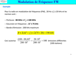 Modulation de Fréquence FM
Exemple
Pour la radio en modulation de fréquence (FM), 20 Hz ≤ fi ≤ 20 kHz et les
normes sont :
-- Porteuse : 88 MHz ≤ Fp ≤ 108 MHz
-- Excursion en fréquence : ΔF ≤ 75 kHz
-- Bande d’émission : 200 kHz maximum
Ceci autorise émissions différentes
(100 stations)
2( ) 2(75 20) 190
i
B F f kHz
  +  + =
6 6
3 3
(108 88 10 20 10
100
200 10 200 10
)
− 
= =
 
38
 