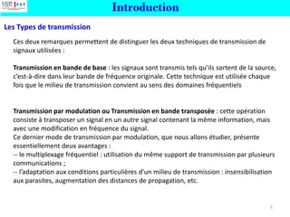 Ces deux remarques permettent de distinguer les deux techniques de transmission de
signaux utilisées :
Transmission en bande de base : les signaux sont transmis tels qu’ils sortent de la source,
c’est-à-dire dans leur bande de fréquence originale. Cette technique est utilisée chaque
fois que le milieu de transmission convient au sens des domaines fréquentiels
Transmission par modulation ou Transmission en bande transposée : cette opération
consiste à transposer un signal en un autre signal contenant la même information, mais
avec une modification en fréquence du signal.
Ce dernier mode de transmission par modulation, que nous allons étudier, présente
essentiellement deux avantages :
-- le multiplexage fréquentiel : utilisation du même support de transmission par plusieurs
communications ;
-- l’adaptation aux conditions particulières d’un milieu de transmission : insensibilisation
aux parasites, augmentation des distances de propagation, etc.
Les Types de transmission
Introduction
5
 