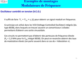 Oscillateur contrôlé en tension (V.C.O.)
Il suffit de faire Vc = Vc0 + si (t) pour obtenir un signal modulé en fréquence.
Ce principe est utilisé dans les VCO (Voltage Controlled Oscillator) intégrés (du
type 8038), dans lesquels on trouve souvent un convertisseur à diodes
permettant d’obtenir une sortie sinusoïdale.
Ces circuits ne permettent pas d’obtenir des porteuses de fréquence élevée
(FP < 1,5 MHz pour le VCO intégré 8038). On peut en revanche obtenir des taux
de modulation élevés (on parle souvent dans ce cas de « Vobulation »).
51
Exemples de montages
Modulateurs de Fréquence
 