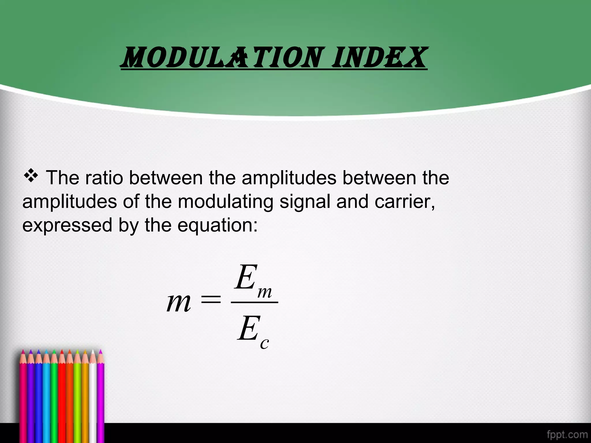 MODULATION INDex


 The ratio between the amplitudes between the
amplitudes of the modulating signal and carrier,
expressed by the equation:

                   Em
                m=
                   Ec
 