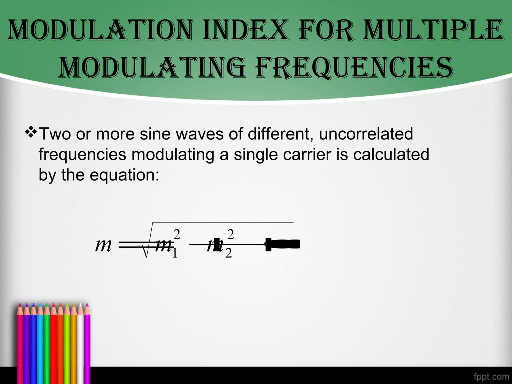MODULATION INDex fOr MULTIpLe
  MODULATINg freqUeNcIes
Two or more sine waves of different, uncorrelated
 frequencies modulating a single carrier is calculated
 by the equation:


                   2      2
         m= + •
           m m +•
                •  1      2
 