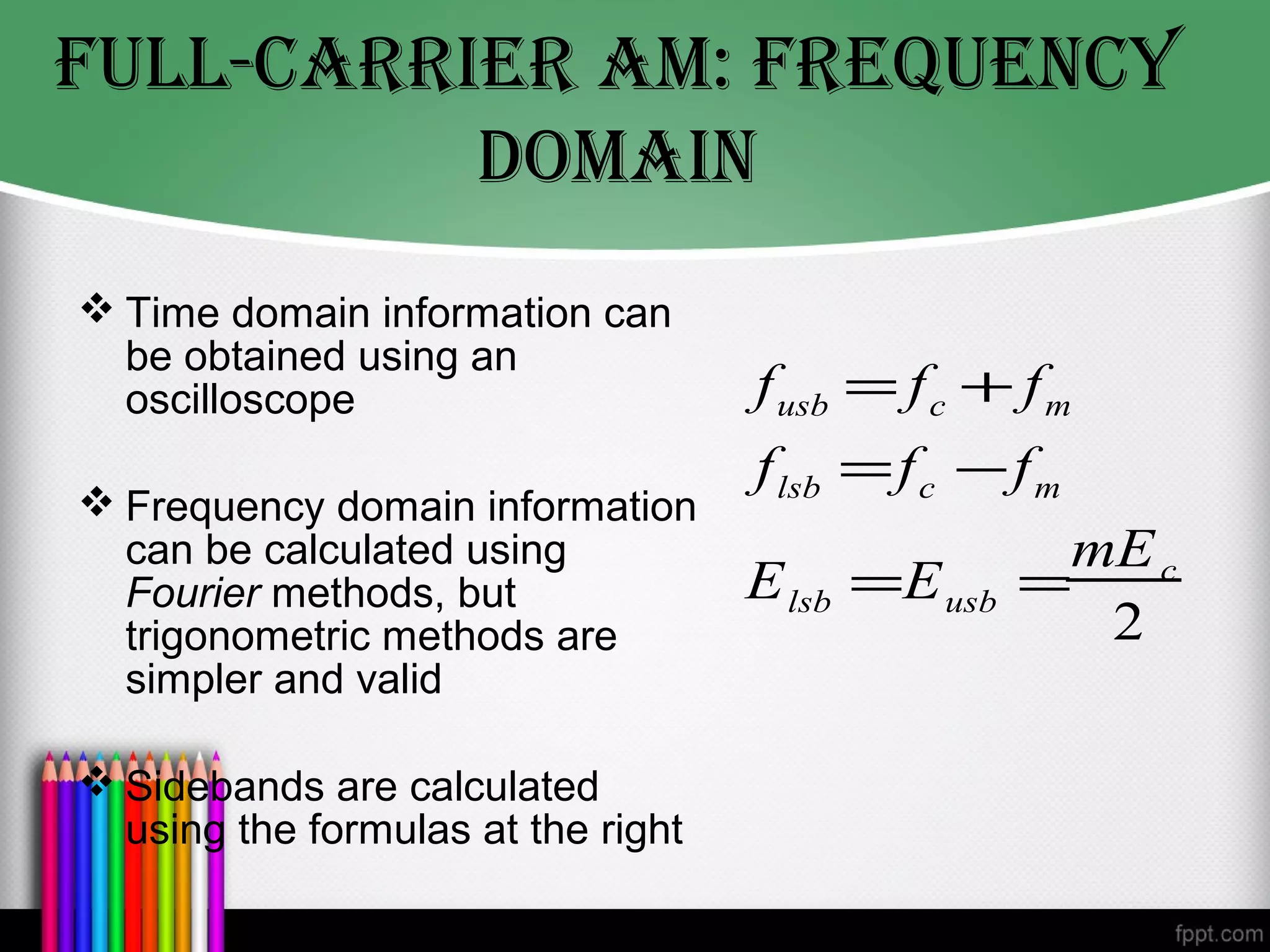 fULL-cArrIer AM: freqUeNcy
          DOMAIN
 Time domain information can
  be obtained using an
  oscilloscope                      f usb = f c + f m
                                    f lsb = f c − f m
 Frequency domain information
  can be calculated using                            mE c
  Fourier methods, but              E lsb =E usb   =
  trigonometric methods are                           2
  simpler and valid

 Sidebands are calculated
  using the formulas at the right
 