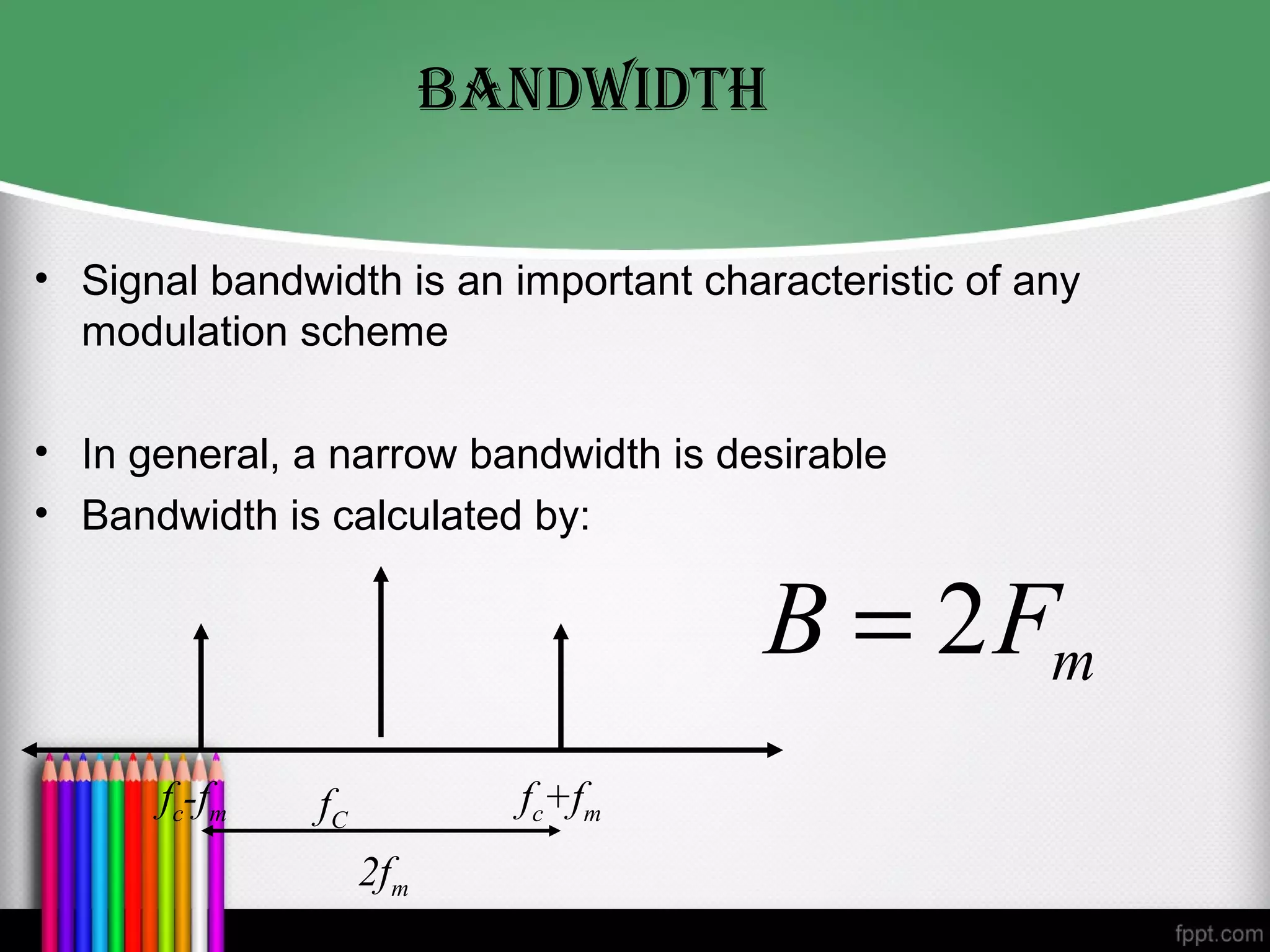 BANDwIDTh

• Signal bandwidth is an important characteristic of any
  modulation scheme

• In general, a narrow bandwidth is desirable
• Bandwidth is calculated by:

                                       B = 2 Fm
      fc-fm    fC           fc+fm
                    2fm
 