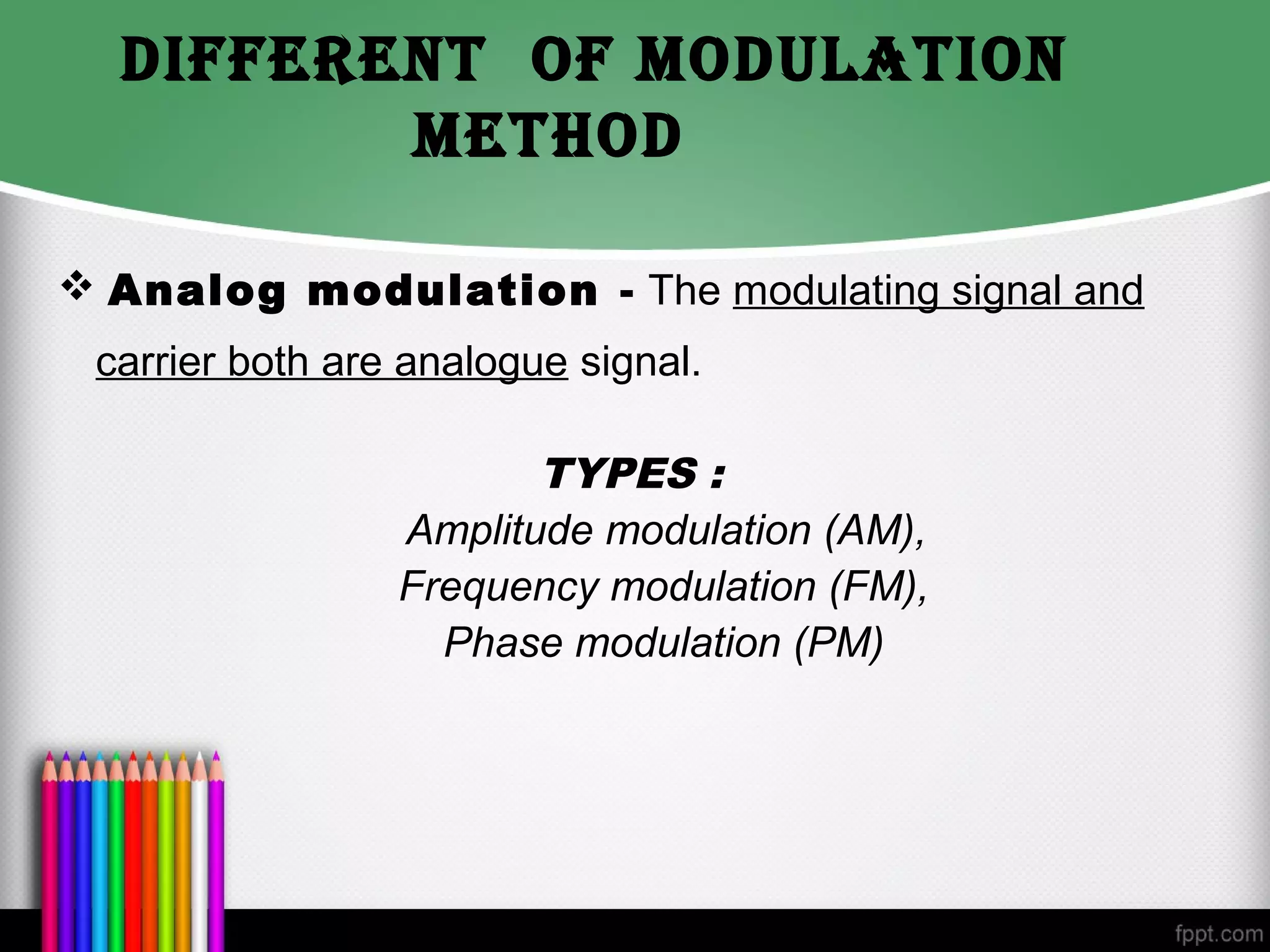DIffereNT Of MODULATION
         MeThOD

 Analog modulation - The modulating signal and
 carrier both are analogue signal.

                        TYPES :
                 Amplitude modulation (AM),
                 Frequency modulation (FM),
                   Phase modulation (PM)
 