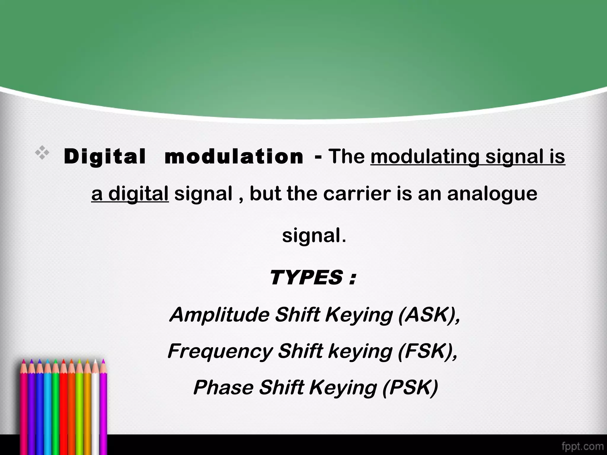  Digital modulation - The modulating signal is

     a digital signal , but the carrier is an analogue

                         signal.

                        TYPES :
             Amplitude Shift Keying (ASK),
             Frequency Shift keying (FSK),
                Phase Shift Keying (PSK)
 