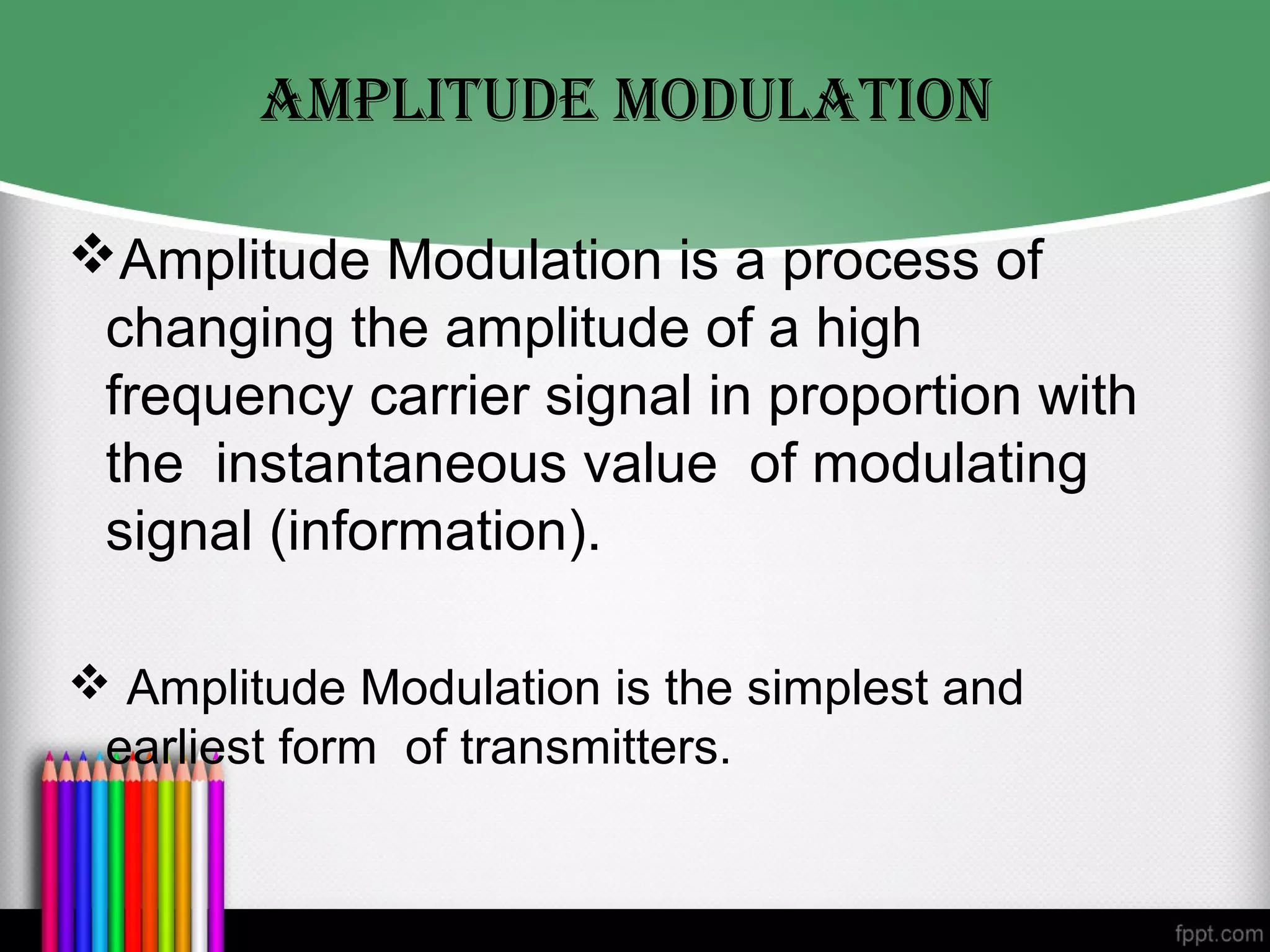 AMpLITUDe MODULATION

Amplitude Modulation is a process of
 changing the amplitude of a high
 frequency carrier signal in proportion with
 the instantaneous value of modulating
 signal (information).

 Amplitude Modulation is the simplest and
 earliest form of transmitters.
 