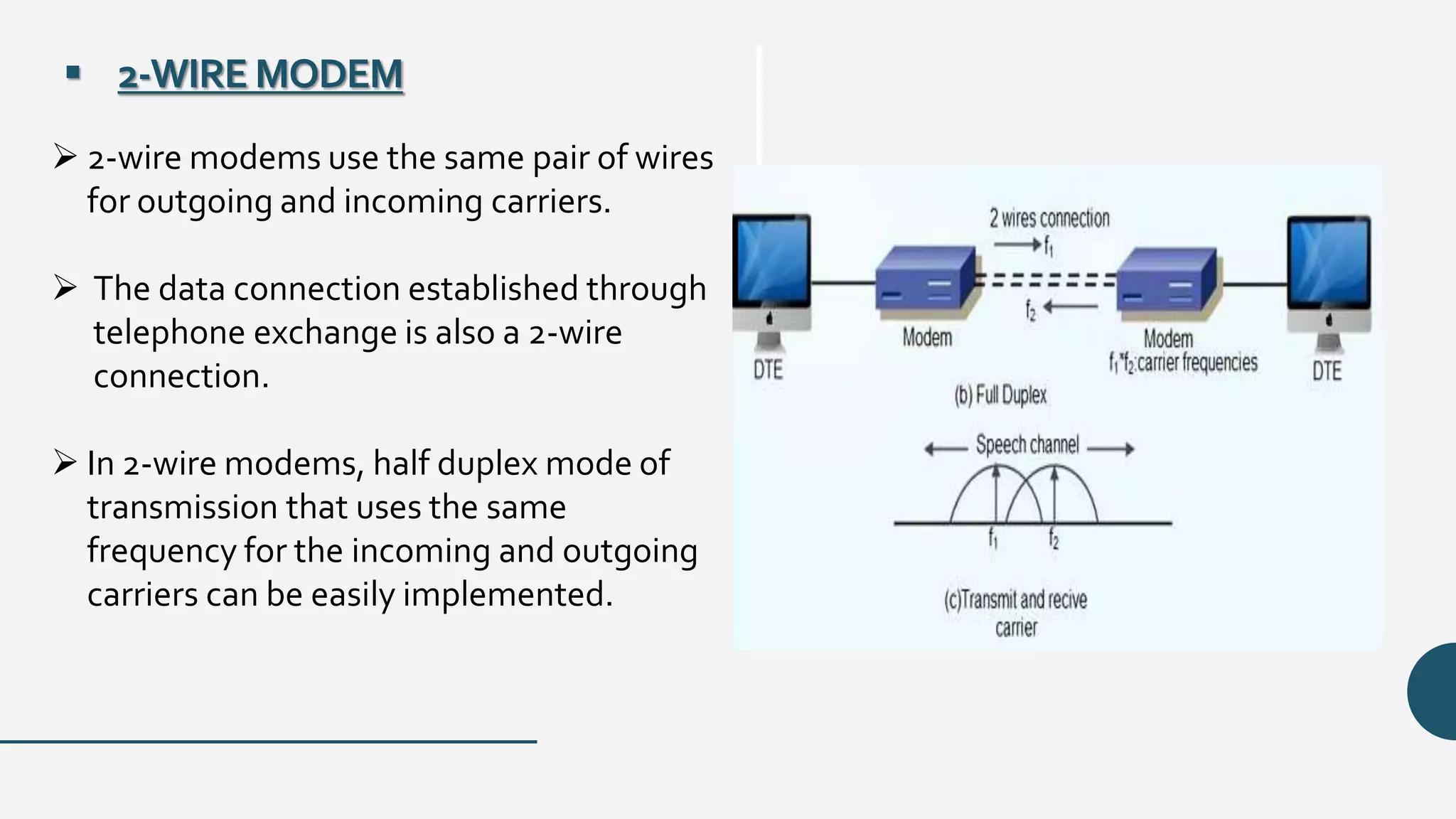  2-WIRE MODEM
 2-wire modems use the same pair of wires
for outgoing and incoming carriers.
 The data connection established through
telephone exchange is also a 2-wire
connection.
 In 2-wire modems, half duplex mode of
transmission that uses the same
frequency for the incoming and outgoing
carriers can be easily implemented.
 