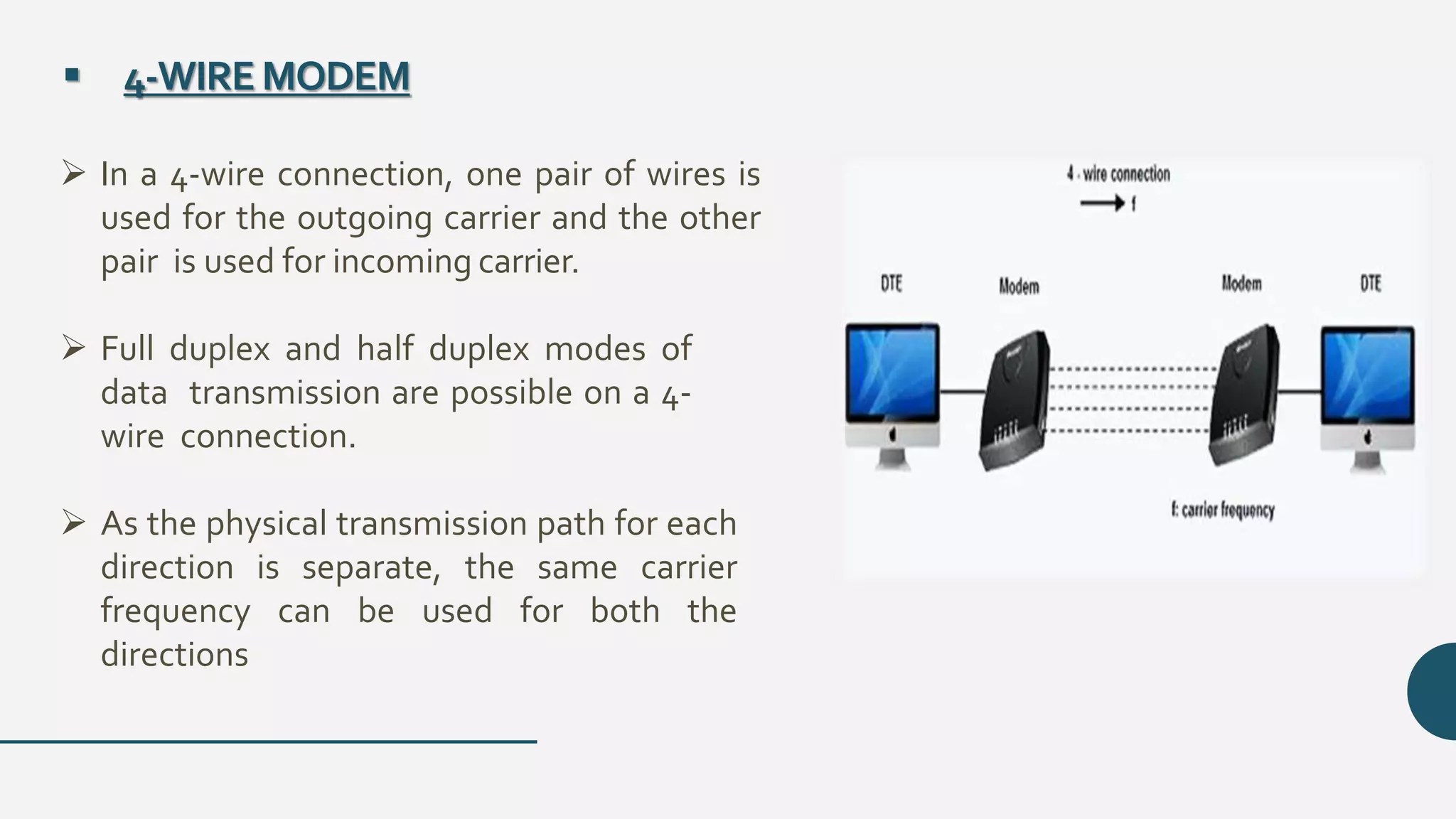  4-WIREMODEM
 In a 4-wire connection, one pair of wires is
used for the outgoing carrier and the other
pair is used for incoming carrier.
 Full duplex and half duplex modes of
data transmission are possible on a 4-
wire connection.
 As the physical transmission path for each
direction is separate, the same carrier
frequency can be used for both the
directions
 