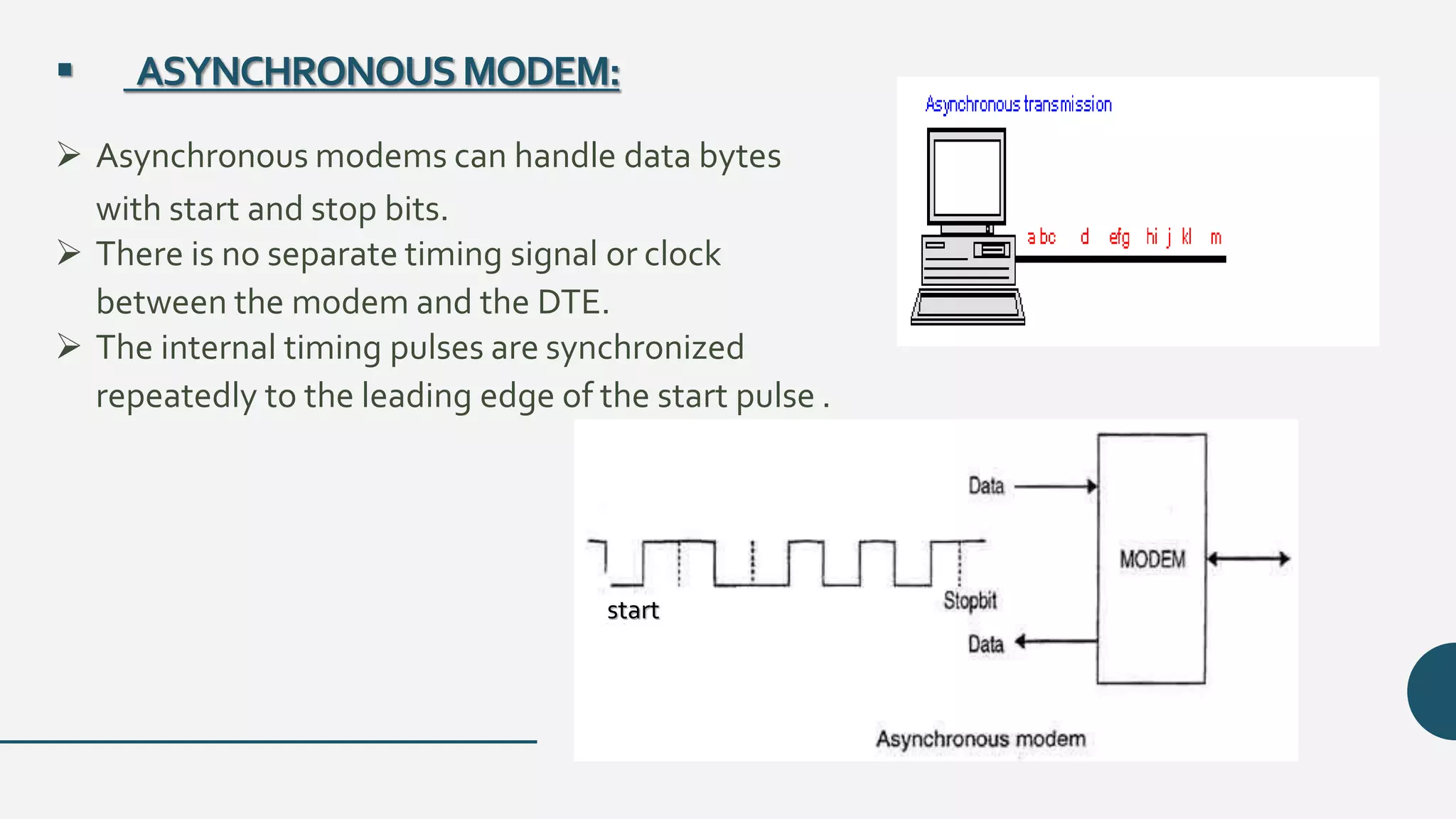  ASYNCHRONOUSMODEM:
 Asynchronous modems can handle data bytes
with start and stop bits.
 There is no separate timing signal or clock
between the modem and the DTE.
 The internal timing pulses are synchronized
repeatedly to the leading edge of the start pulse .
start
 