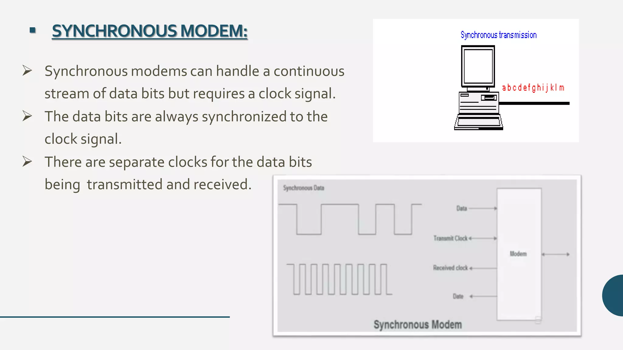  SYNCHRONOUSMODEM:
 Synchronous modems can handle a continuous
stream of data bits but requires a clock signal.
 The data bits are always synchronized to the
clock signal.
 There are separate clocks for the data bits
being transmitted and received.
 