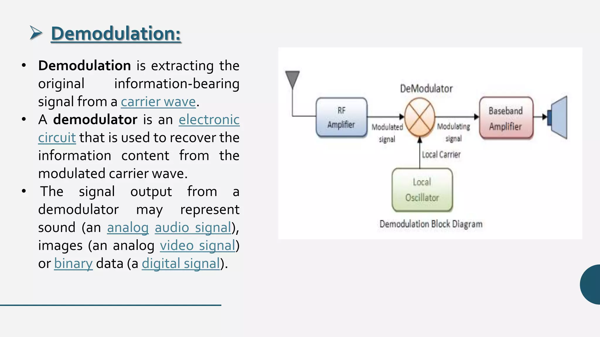  Demodulation:
• Demodulation is extracting the
original information-bearing
signal from a carrier wave.
• A demodulator is an electronic
circuit that is used to recover the
information content from the
modulated carrier wave.
• The signal output from a
demodulator may represent
sound (an analog audio signal),
images (an analog video signal)
or binary data (a digital signal).
 