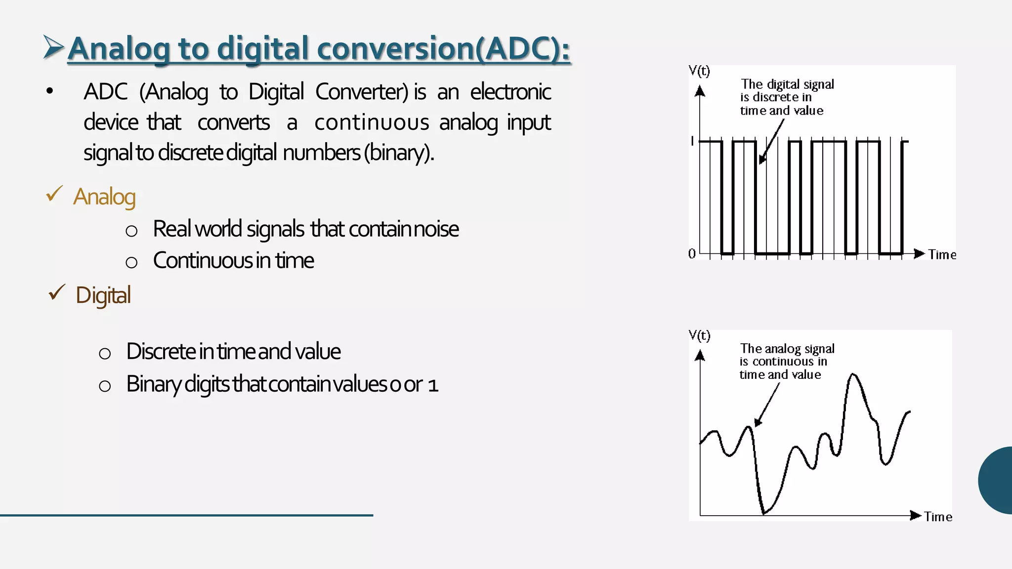 Analog to digital conversion(ADC):
• ADC (Analog to Digital Converter)is an electronic
device that converts a continuous analog input
signaltodiscretedigital numbers(binary).
 Analog
o Realworldsignals thatcontainnoise
o Continuousintime
 Digital
o Discreteintimeandvalue
o Binarydigitsthatcontainvalues0or 1
 