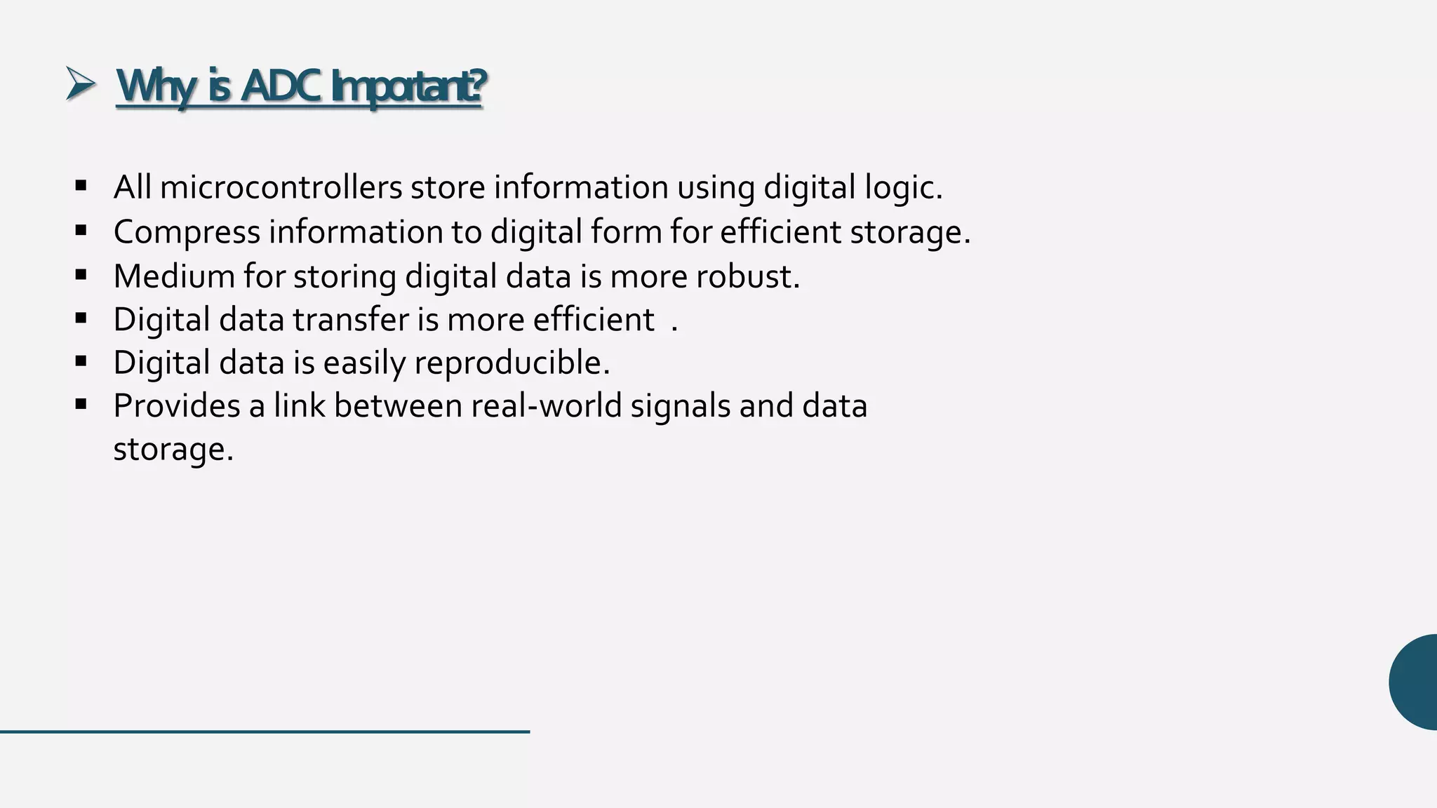  Why is ADCImportant?
 All microcontrollers store information using digital logic.
 Compress information to digital form for efficient storage.
 Medium for storing digital data is more robust.
 Digital data transfer is more efficient .
 Digital data is easily reproducible.
 Provides a link between real-world signals and data
storage.
 