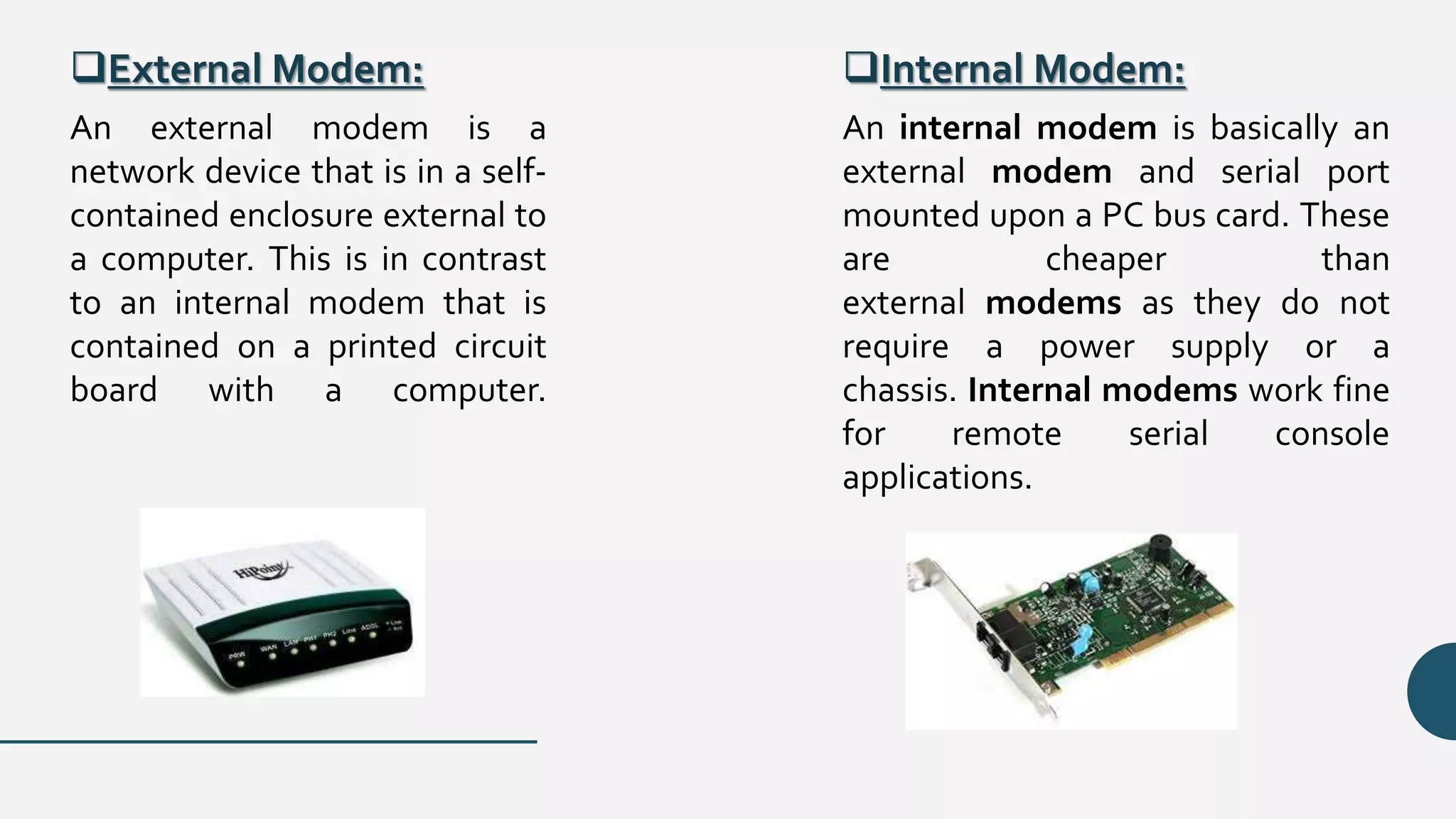 External Modem: Internal Modem:
An external modem is a
network device that is in a self-
contained enclosure external to
a computer. This is in contrast
to an internal modem that is
contained on a printed circuit
board with a computer.
An internal modem is basically an
external modem and serial port
mounted upon a PC bus card. These
are cheaper than
external modems as they do not
require a power supply or a
chassis. Internal modems work fine
for remote serial console
applications.
 