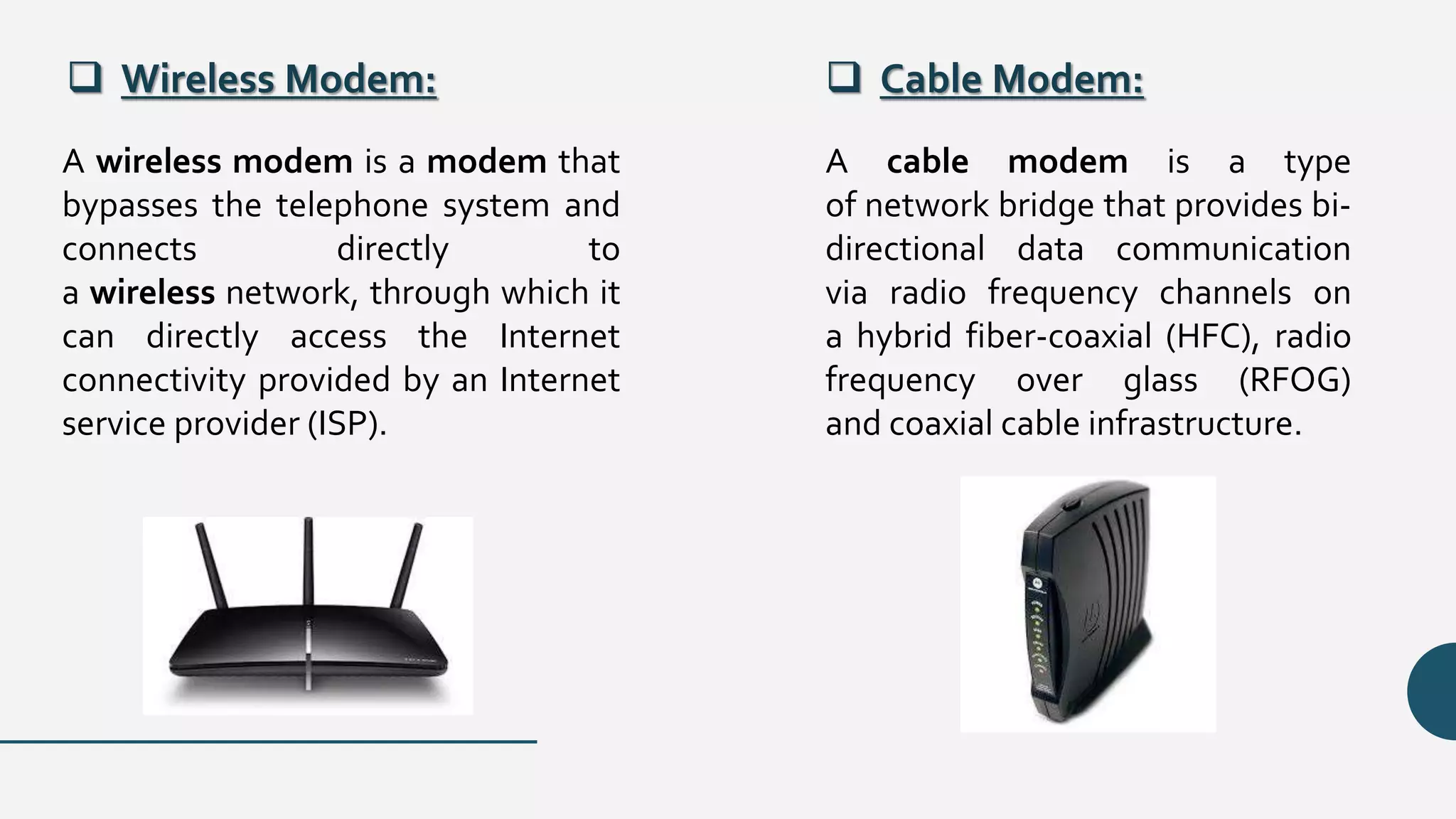  Wireless Modem:  Cable Modem:
A wireless modem is a modem that
bypasses the telephone system and
connects directly to
a wireless network, through which it
can directly access the Internet
connectivity provided by an Internet
service provider (ISP).
A cable modem is a type
of network bridge that provides bi-
directional data communication
via radio frequency channels on
a hybrid fiber-coaxial (HFC), radio
frequency over glass (RFOG)
and coaxial cable infrastructure.
 