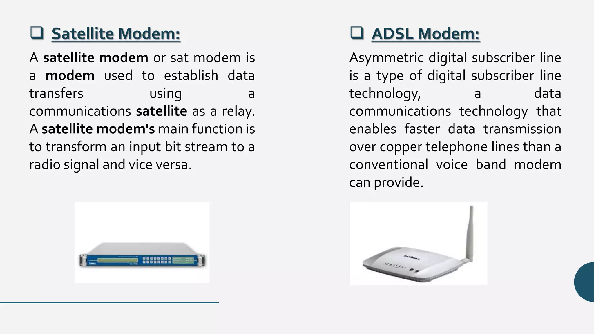  Satellite Modem:  ADSL Modem:
A satellite modem or sat modem is
a modem used to establish data
transfers using a
communications satellite as a relay.
A satellite modem's main function is
to transform an input bit stream to a
radio signal and vice versa.
Asymmetric digital subscriber line
is a type of digital subscriber line
technology, a data
communications technology that
enables faster data transmission
over copper telephone lines than a
conventional voice band modem
can provide.
 
