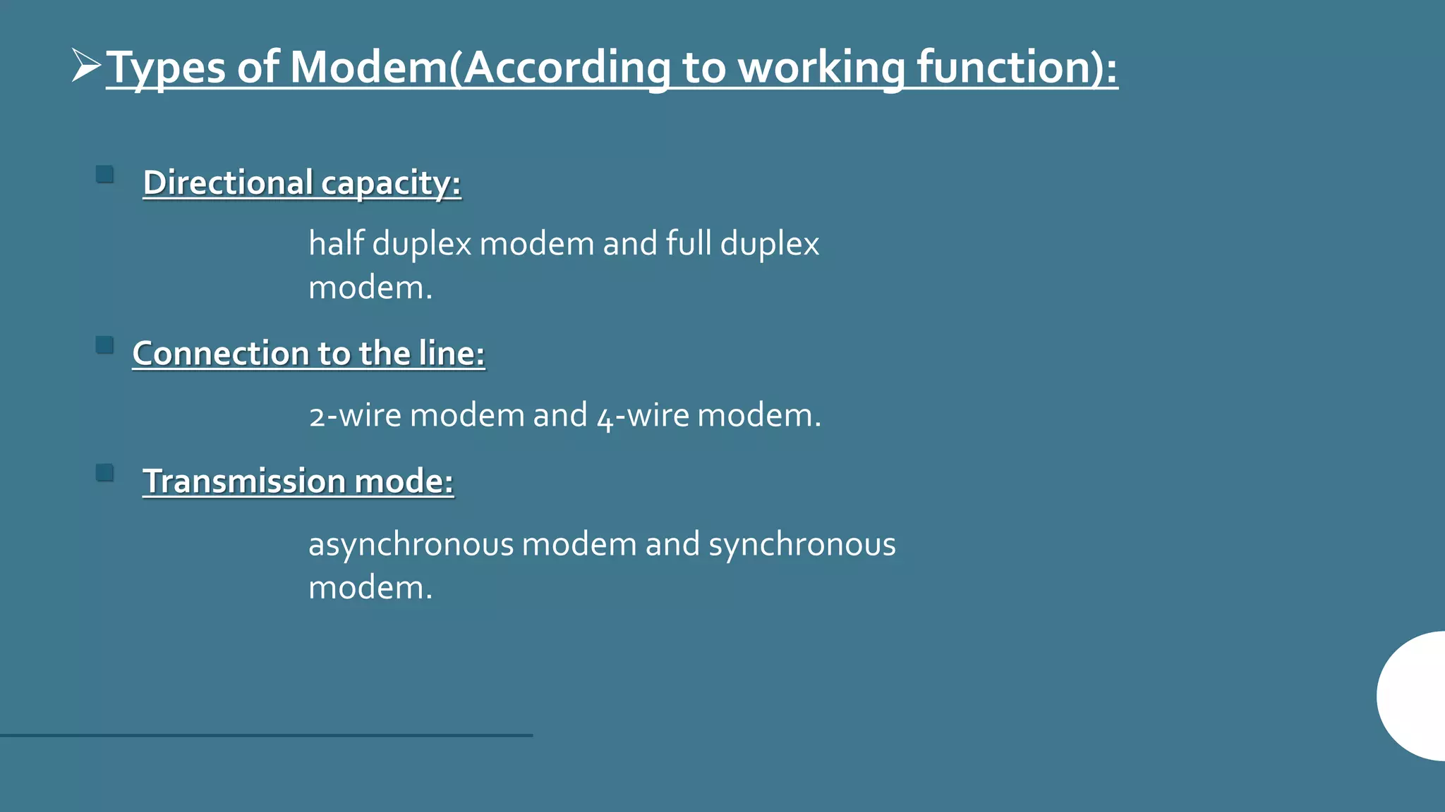 Types of Modem(According to working function):
 Directional capacity:
half duplex modem and full duplex
modem.
 Connection to the line:
2-wire modem and 4-wire modem.
 Transmission mode:
asynchronous modem and synchronous
modem.
 