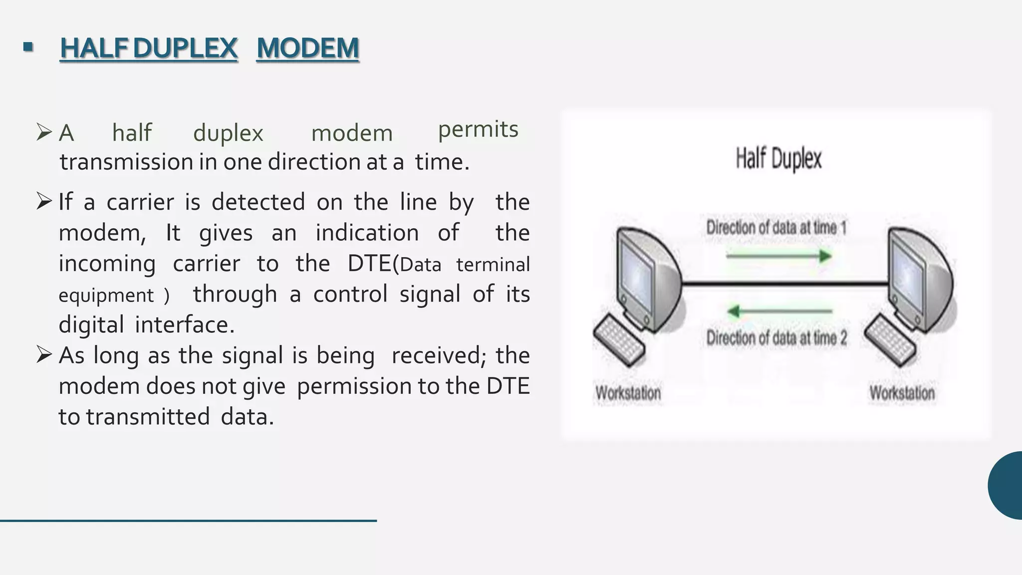 transmission in one direction at a time.
If a carrier is detected on the line by the
modem, It gives an indication of the
incoming carrier to the DTE(Data terminal
equipment ) through a control signal of its
digital interface.
As long as the signal is being received; the
modem does not give permission to the DTE
to transmitted data.
 HALFDUPLEX MODEM
A half duplex modem permits
 