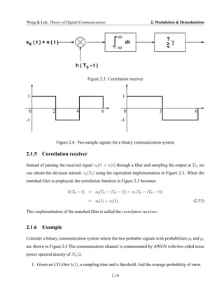 Wong & Lok: Theory of Digital Communications                             2. Modulation & Demodulation



                                                                                   ?
sk ( t ) + n ( t )                                              dt                 >   γ
                                                     -                             <


                               h ( T0 - t )

                                     Figure 2.3: Correlation receiver


1                                                          1


 0               2             4              6             0                  3                   6
-1                                                         -1



                     Figure 2.4: Two sample signals for a binary communication system

2.1.5 Correlation receiver

Instead of passing the received signal sk (t) + n(t) through a £lter and sampling the output at T 0 , we
can obtain the decision statistic zk (T0 ) using the equivalent implementation in Figure 2.3. When the
matched £lter is employed, the correlation function in Figure 2.3 becomes

                           h(T0 − t) = s0 (T0 − (T0 − t)) − s1 (T0 − (T0 − t))

                                      = s0 (t) − s1 (t).                                          (2.33)

This implementation of the matched £lter is called the correlation receiver.


2.1.6 Example

Consider a binary communication system where the two probable signals with probabilities p0 and p1
are shown in Figure 2.4 The communication channel is contaminated by AWGN with two-sided noise
power spectral density of N0 /2.

     1. Given an LTI £lter h(t), a sampling time and a threshold, £nd the average probability of error.

                                                   2.10
 