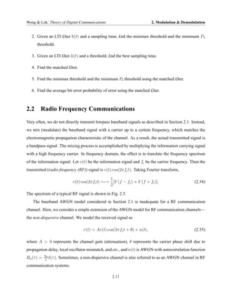 Wong & Lok: Theory of Digital Communications                                2. Modulation & Demodulation


   2. Given an LTI £lter h(t) and a sampling time, £nd the minimax threshold and the minimum P b
      threshold.

   3. Given an LTI £lter h(t) and a threshold, £nd the best sampling time.

   4. Find the matched £lter.

   5. Find the minimax threshold and the minimum Pb threshold using the matched £lter.

   6. Find the average bit error probability of error using the matched £lter.



2.2     Radio Frequency Communications
Very often, we do not directly transmit lowpass baseband signals as described in Section 2.1. Instead,
we mix (modulate) the baseband signal with a carrier up to a certain frequency, which matches the
electromagnetic propagation characteristic of the channel. As a result, the actual transmitted signal is
a bandpass signal. The mixing process is accomplished by multiplying the information carrying signal
with a high frequency carrier. In frequency domain, the effect is to translate the frequency spectrum
of the information signal. Let v(t) be the information signal and fc be the carrier frequency. Then the
transmitted (radio frequency (RF)) signal is v(t) cos(2πfc t). Taking Fourier transform,

                                                  1
                               v(t) cos(2πfc t) ←→ [V (f − fc ) + V (f + fc )].                   (2.34)
                                                  2

The spectrum of a typical RF signal is shown in Fig. 2.5.
   The baseband AWGN model considered in Section 2.1 is inadequate for a RF communication
channel. Here, we consider a simple extension of the AWGN model for RF communication channels—
the non-dispersive channel. We model the received signal as

                                     r(t) = Av(t) cos(2πfc t + θ) + n(t),                         (2.35)

where A > 0 represents the channel gain (attenuation), θ represents the carrier phase shift due to
propagation delay, local oscillator mismatch, and etc., and n(t) is AWGN with autocorrelation function
            N0
Rn (τ ) =   2
               δ(τ ).   Sometimes, a non-dispersive channel is also referred to as an AWGN channel in RF
communication systems.

                                                     2.11
 