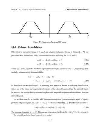 Wong & Lok: Theory of Digital Communications                                  2. Modulation & Demodulation




                             -fc                                                   fc                   f
                                     Figure 2.5: Spectrum of a typical RF signal

2.2.1 Coherent Demodulation

If the receiver knows the values of A and θ, the situation reduces to the one in Section 2.1. All our
previous results on baseband binary communications hold by letting, for k = 0, and 1,

                                          s0 (t) = Av0 (t) cos(2πfc t + θ)                          (2.36)

                                          s1 (t) = Av1 (t) cos(2πfc t + θ),                         (2.37)

where v0 (t) and v1 (t) are the baseband signals representing the values “0” and “1”, respectively. Par-
ticularly, we can employ the matched £lter

                            h(t) = s0 (T0 − t) − s1 (T0 − t)

                                   = [v0 (T0 − t) − v1 (T0 − t)] cos(2πfc (T0 − t) + θ)             (2.38)

to demodulate the received signal. In summary, this approach, known as coherent demodulation,
makes use of the phase and magnitude information of the channel to demodulate the received signal.
In practice, the receiver has to estimate the phase and magnitude responses of the channel from the
received signal.
       As an illustration, let us consider a RF binary communication system employing a pair of equally
probable antipodal signals, i.e., v0 (t) = −v1 (t) = v(t) in (2.36) and (2.37). Then the matched £lter is

                                      h(t) = v(T0 − t) cos(2πfc (T0 − t) + θ).                      (2.39)

The minimax threshold is γ = 02 . The average bit error probability is Pb = Q( 2Eb /N0 ), where Eb
   2
       For antipodal signals, the channel magnitude is not needed.

                                                            2.12
 