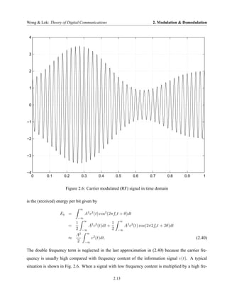 Wong & Lok: Theory of Digital Communications                                  2. Modulation & Demodulation


 4



 3



 2



 1



 0



−1



−2



−3



−4
     0     0.1       0.2       0.3          0.4       0.5           0.6     0.7        0.8    0.9       1


                      Figure 2.6: Carrier modulated (RF) signal in time domain

is the (received) energy per bit given by
                               ∞
                   Eb =            A2 v 2 (t) cos2 (2πfc t + θ)dt
                             −∞
                          1 ∞ 2 2          1             ∞
                        =      A v (t)dt +                   A2 v 2 (t) cos(2π2fc t + 2θ)dt
                          2 −∞             2            −∞
                            2 ∞
                          A
                        ≈       v 2 (t)dt.                                                          (2.40)
                           2 −∞

The double frequency term is neglected in the last approximation in (2.40) because the carrier fre-
quency is usually high compared with frequency content of the information signal v(t). A typical
situation is shown in Fig. 2.6. When a signal with low frequency content is multiplied by a high fre-

                                                     2.13
 