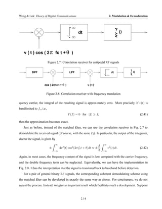 Wong & Lok: Theory of Digital Communications                                       2. Modulation & Demodulation



                                                                                          ?
                                                      dt                                  >    0
                                              -                                           <


    v ( t ) cos ( 2 π fc t + θ )

                            Figure 2.7: Correlation receiver for antipodal RF signals

                                                                                                   ?
           BPF                                LPF                                    dt            >   0
                                                                              -                    <


                      cos ( 2π fc t + θ )                      v(t)


                        Figure 2.8: Correlation receiver with frequency translation

quency carrier, the integral of the resulting signal is approximately zero. More precisely, if v(t) is
bandlimited to fc , i.e.,
                                             V (f ) = 0 for |f | ≥ fc                                      (2.41)

then the approximation becomes exact.
    Just as before, instead of the matched £lter, we can use the correlation receiver in Fig. 2.7 to
demodulate the received signal (of course, with the same Pb ). In particular, the output of the integrator,
due to the signal, is given by
                                  ∞                                          ∞
                                                                         A
                             ±        Av 2 (t) cos2 (2πfc t + θ)dt ≈ ±            v 2 (t)dt.               (2.42)
                                 −∞                                      2   −∞

Again, in most cases, the frequency content of the signal is low compared with the carrier frequency,
and the double frequency term can be neglected. Equivalently, we can have the implementation in
Fig. 2.8. It has the interpretation that the signal is translated back to baseband before detection.
    For a pair of general binary RF signals, the corresponding coherent demodulating scheme using
the matched £lter can be developed in exactly the same way as above. For conciseness, we do not
repeat the process. Instead, we give an important result which facilitates such a development. Suppose



                                                        2.14
 