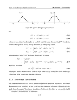 Wong & Lok: Theory of Digital Communications                                   2. Modulation & Demodulation


                      V( f )                                                G( f )




        -fc                                      fc        f          -fc                        fc      f

                                   Figure 2.9: Spectra of lowpass signal and £lter

that

                                             s(t) = v(t) cos(2πfc t + α)                              (2.43)

                                             h(t) = g(t) cos(2πfc t + β),                             (2.44)

where v(t) and g(t) are bandlimited to fc , i.e., V (f ) and G(f ) are as shown in Fig. 2.93 . Consider the
output of the signal s(t) passing through the £lter h(t). In frequency domain,
                                           1
                                    S(f ) =  [V (f − fc )ejα + V (f + fc )e−jα ]                      (2.45)
                                           2
                                           1
                                   H(f ) =   [G(f − fc )ejβ + G(f + fc )e−jβ ]                        (2.46)
                                           2
which are shown in Fig. 2.10. The Fourier transform of the output

                  ˆ
                  S(f ) = S(f )H(f )
                          1
                        =   [V (f − fc )G(f − fc )ej(α+β) + V (f + fc )G(f + fc )e−j(α+β) ].          (2.47)
                          4
Therefore, the output
                                      1
                               s(t) = [v ∗ g(t)] cos(2πfc t + α + β).
                               ˆ                                                                 (2.48)
                                      2
Although in practice the bandlimited condition might not be exactly satis£ed, this result of £ltering a
bandlimited signal is often used as an approximation.


2.2.2 Noncoherent Demodulation

For coherent demodulation, we need to estimate the phase and magnitude responses of the channel.
This estimation can sometimes be hard to perform, and inaccurate estimation will signi£cantly de-
grade the performance of the coherent demodulator. To illustrate this effect, let us reconsider the RF
   3
       Note that h(t) does not need to be the matched £lter.

                                                               2.15
 