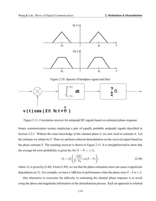 Wong & Lok: Theory of Digital Communications                             2. Modulation & Demodulation


                                              S( f )




                                   -fc                              fc             f
                                              H( f )




                                   -fc                              fc             f

                           Figure 2.10: Spectra of bandpass signal and £lter


                                                                               ?
                                                dt                             >   0
                                         -                                     <


    v ( t ) cos ( 2 π fc t + θ )
                                         ^

    Figure 2.11: Correlation receiver for antipodal RF signals based on estimated phase response

binary communication system employing a pair of equally probable antipodal signals described in
Section 2.2.1. Without the exact knowledge of the channel phase θ, we now need to estimate it. Let
                          ˆ
the estimate we obtain be θ. Then we perform coherent demodulation on the received signal based on
                   ˆ
the phase estimate θ. The resulting receiver is shown in Figure 2.11. It is straightforward to show that
                                                        ˆ
the average bit error probability is given by, for |θ − θ| < π/2,

                                                  2Eb         ˆ
                                    Pb = Q            cos(θ − θ) ,                               (2.49)
                                                  N0
where Eb is given by (2.40). From (2.49), we see that the phase estimation error can cause a signi£cant
                                                                                            ˆ
degradation on Pb . For example, we have a 3dB loss in performance when the phase error θ − θ is π/4.
   One alternative to overcome the dif£culty in estimating the channel phase response is to avoid
using the phase and magnitude information in the demodulation process. Such an approach is referred

                                                   2.16
 