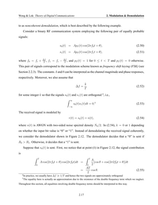 Wong & Lok: Theory of Digital Communications                                                      2. Modulation & Demodulation


to as noncoherent demodulation, which is best described by the following example.
         Consider a binary RF communication system employing the following pair of equally probable
signals:

                                             s0 (t) = ApT (t) cos(2πf0 t + θ),                                          (2.50)

                                             s1 (t) = ApT (t) cos(2πf1 t + θ),                                          (2.51)

                               ∆f                 ∆f
where f0 = fc +                 2
                                  ,   f1 = fc −    2
                                                     ,   and pT (t) = 1 for 0 ≤ t < T and pT (t) = 0 otherwise.
This pair of signals correspond to the modulation scheme known as frequency shift keying (FSK) (see
Section 2.2.3). The constants A and θ can be interpreted as the channel magnitude and phase responses,
respectively. Moreover, we also assume that

                                                                          k
                                                                ∆f =                                                    (2.52)
                                                                          T

for some integer k so that the signals s0 (t) and s1 (t) are orthogonal 4 , i.e.,
                                                          ∞
                                                              s0 (t)s1 (t)dt = 0.5                                      (2.53)
                                                         −∞

The received signal is modeled by
                                                         r(t) = sk (t) + n(t),                                          (2.54)

where n(t) is AWGN with two-sided noise spectral density N0 /2. In (2.54), k = 0 or 1 depending
on whether the input bit value is “0” or “1”. Instead of demodulating the received signal coherently,
we consider the demodulator shown in Figure 2.12. The demodulator decides that a “0” is sent if
R0 > R1 . Otherwise, it decides that a “1” is sent.
         Suppose that s0 (t) is sent. First, we notice that at point (1) in Figure 2.12, the signal contribution
is
                         T                                                        T
                                                                                      A
                             A cos(2πf0 t + θ) cos(2πf0 t)dt =                          [cos θ + cos(2π2f0 t + θ)]dt
                     0                                                        0       2
                                                                      AT
                                                                    =    cos θ.                                         (2.55)
                                                                       2
     4
         In practice, we usually have ∆f     1/T and hence the two signals are approximately orthogonal
     5
         The equality here is actually an approximation due to the existence of the double frequency term which we neglect.
Throughout this section, all equalities involving double frequency terms should be interpreted in this way.



                                                                   2.17
 
