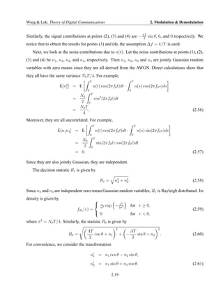 Wong & Lok: Theory of Digital Communications                                               2. Modulation & Demodulation


Similarly, the signal contributions at points (2), (3) and (4) are − AT sin θ, 0, and 0 respectively. We
                                                                      2

notice that to obtain the results for points (3) and (4), the assumption ∆f = k/T is used.
   Next, we look at the noise contributions due to n(t). Let the noise contributions at points (1), (2),
(3) and (4) be n1 , n2 , n3 , and n4 , respectively. Then n1 , n2 , n3 and n4 are jointly Gaussian random
variables with zero means since they are all derived from the AWGN. Direct calculations show that
they all have the same variance N0 T /4. For example,
                                        T                                   T
                      E[n2 ] = E
                         1                  n(t) cos(2πf0 t)dt ·                n(s) cos(2πf0 s)ds
                                    0                                   0
                             N0 T
                           =        cos2 (2πf0 t)dt
                             2 0
                             N0 T
                           =      .                                                                              (2.56)
                              4
Moreover, they are all uncorrelated. For example,
                                            T                                   T
                  E[n1 n2 ] = E                 n(t) cos(2πf0 t)dt ·                n(s) sin(2πf0 s)ds
                                        0                                   0
                                            T
                               N0
                             =                  sin(2πf0 t) cos(2πf0 t)dt
                                2       0
                             = 0.                                                                                (2.57)

Since they are also jointly Gaussian, they are independent.
   The decision statistic R1 is given by

                                                    R1 =      n2 + n2 .
                                                               3    4                                            (2.58)

Since n3 and n4 are independent zero-mean Gaussian random variables, R1 is Rayleigh distributed. Its
density is given by                             
                                                    r
                                                         exp − 2σ2
                                                                r   2
                                                                          for r ≥ 0,
                                                    σ2
                               fR1 (r) =                                                                         (2.59)
                                                 0                       for r < 0,
where σ 2 = N0 T /4. Similarly, the statistic R0 is given by
                                                              2                                 2
                                    AT                                 AT
                         R0 =          cos θ + n1                  + −    sin θ + n2                .            (2.60)
                                     2                                  2
For convenience, we consider the transformation

                                        n1 = n1 cos θ − n2 sin θ,

                                        n2 = n1 sin θ + n2 cos θ.                                                (2.61)

                                                            2.19
 
