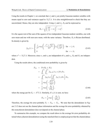 Wong & Lok: Theory of Digital Communications                                          2. Modulation & Demodulation


Using the results in Chapter 1, we conclude that n1 and n2 are jointly Gaussian random variables with
means equal to zero and variances equal to N0 T /4. It is also straightforward to check that they are
uncorrelated. Hence, they are also independent. Using n1 and n2 , R0 can be expressed as
                                                                       2
                                                       AT
                                     R0 =                 + n1             + n2 2 .                         (2.62)
                                                        2
It is the square root of the sum of the squares of two independent Gaussian random variables, one with
zero mean and one with non-zero mean, with the same variance. Therefore, R0 is Rician distributed.
Its density is given by
                                               2 2
                              r
                                       r2 + A 4T                            AT r
                                 exp −                               I0              for r ≥ 0,
                   fR0 (r) =   σ2          2σ 2                              2σ 2                           (2.63)
                             
                             
                              0                                                      for r < 0,

where σ 2 = N0 T /4. Moreover, since n1 and n2 are independent of n3 and n4 , R0 and R1 are indepen-
dent.
   Using the results above, the conditional error probability is given by

                             Pb,0 = Pr(R0 ≤ R1 )
                                             ∞     ∞
                                   =                    fR0 ,R1 (r0 , r1 )dr1 dr0
                                         0        r0
                                             ∞                    ∞
                                   =             fR0 (r0 )            fR1 (r1 )dr1 dr0
                                         0                       r0
                                     1       A2 T               2
                                   =   exp −
                                     2       16σ 2
                                     1        Eb
                                   =   exp −       ,                                                        (2.64)
                                     2       2N0
where the energy per bit Eb = A2 T /2. Similarly, if s1 (t) is sent, we have
                                                    1        Eb
                                       Pb,1 =         exp −                   .                             (2.65)
                                                    2       2N0
Therefore, the average bit error probably Pb = Pb,0 = Pb,1 . We note that the demodulator in Fig-
ure 2.12 does not use the channel phase information and the average bit error probability obtained by
this noncoherent demodulator does not depend on the channel phase.
   To summarize this example, we compare the result above to the average bit error probability ob-
tained when coherent demodulation (using the matched £lter) is employed given that the channel phase

                                                         2.20
 
