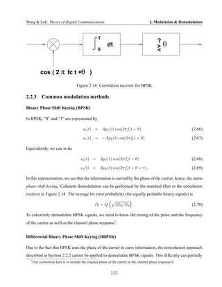 Wong & Lok: Theory of Digital Communications                                             2. Modulation & Demodulation



                                                     T
                                                                                               ?
                                                           dt                                  >   0
                                                     0                                         <


            cos ( 2 π fc t +θ )

                                      Figure 2.14: Correlation receiver for BPSK

2.2.3 Common modulation methods

Binary Phase Shift Keying (BPSK)

In BPSK, “0” and “1” are represented by

                                          s0 (t) = ApT (t) cos(2πfc t + θ)                                     (2.66)

                                          s1 (t) = −ApT (t) cos(2πfc t + θ).                                   (2.67)

Equivalently, we can write

                                        s0 (t) = ApT (t) cos(2πfc t + θ)                                       (2.68)

                                        s1 (t) = ApT (t) cos(2πfc t + θ + π).                                  (2.69)

In this representation, we see that the information is carried by the phase of the carrier, hence, the name
phase shift keying. Coherent demodulation can be performed by the matched £lter or the correlation
receiver in Figure 2.14. The average bit error probability (for equally probable binary signals) is

                                                  Pb = Q         2Eb /N0 .                                     (2.70)

To coherently demodulate BPSK signals, we need to know the timing of the pulse and the frequency
of the carrier as well as the channel phase response7 .


Differential Binary Phase Shift Keying (DBPSK)

Due to the fact that BPSK uses the phase of the carrier to carry information, the noncoherent approach
described in Section 2.2.2 cannot be applied to demodulate BPSK signals. This dif£culty can partially
   7
       Our convention here is to include the original phase of the carrier in the channel phase response θ.

                                                              2.22
 