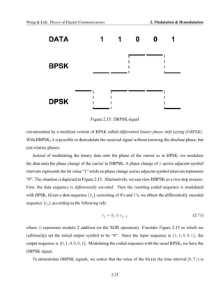 Wong & Lok: Theory of Digital Communications                            2. Modulation & Demodulation



             DATA                          1         1          0         0          1


             BPSK




             DPSK

                                     Figure 2.15: DBPSK signal

circumvented by a modi£ed version of BPSK called differential binary phase shift keying (DBPSK).
With DBPSK, it is possible to demodulate the received signal without knowing the absolute phase, but
just relative phases.
   Instead of modulating the binary data onto the phase of the carrier as in BPSK, we modulate
the data onto the phase change of the carrier in DBPSK. A phase change of π across adjacent symbol
intervals represents the bit value “1” while no phase change across adjacent symbol intervals represents
“0”. The situation is depicted in Figure 2.15. Alternatively, we can view DBPSK as a two-step process.
First, the data sequence is differentially encoded. Then the resulting coded sequence is modulated
with BPSK. Given a data sequence {bj } consisting of 0’s and 1’s, we obtain the differentially encoded
sequence {cj } according to the following rule:

                                            cj = bj ⊕ cj−1                                       (2.71)

where ⊕ represents modulo 2 addition (or the XOR operation). Consider Figure 2.15 in which we
(arbitrarily) set the initial output symbol to be “0”. Since the input sequence is {1, 1, 0, 0, 1}, the
output sequence is {0, 1, 0, 0, 0, 1}. Modulating the coded sequence with the usual BPSK, we have the
DBPSK signal.
   To demodulate DBPSK signals, we notice that the value of the bit (in the time interval [0, T )) is


                                                  2.23
 