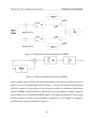 Wong & Lok: Theory of Digital Communications                                2. Modulation & Demodulation



                                                             Delay T

                                                                            z (k-1)
                                                                             c
                                    (k+1)T
                                             dt
                                    kT                             z (k)
                                                                    c

Signal                                                                                         ?
  +             cos ( 2 π fc t )                                                               > 0
                                                                                               <
AWGN

                                    (k+1)T                         zs (k)
                                             dt
                                    kT

                                                                            zs (k-1)
                sin ( 2 π fc t )                             Delay T



                    Figure 2.17: Differentially coherent demodulator for DBPSK

                                                         T
                                                                                       ?
                                                              dt                       >   0
                                                         0                             <


           Delay
            T


                     Figure 2.18: Delay-and-multiply demodulator for DBPSK

which is slightly inferior to BPSK with coherent demodulation. We note that noncoherent receiver in
Figure 2.16 can also be implemented as shown in Figure 2.17. Because this equivalent implementation
effectively compares the relative phases of two consecutive symbols, the noncoherent demodulation
scheme for DBPSK is usually referred to as differentially coherent demodulation. Finally, we point out
that yet another way to demodulate the DBPSK signal is to £rst delay and multiply the received signal
as shown in Figure 2.18. However this demodulator is suboptimal, i.e., gives a higher Pb , compared to
the differentially coherent demodulator in Figure 2.17.




                                                  2.25
 