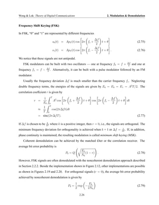 Wong & Lok: Theory of Digital Communications                                 2. Modulation & Demodulation


Frequency Shift Keying (FSK)

In FSK, “0” and “1” are represented by different frequencies

                                                            ∆f
                               s0 (t) = ApT (t) cos 2π fc +             t+θ                              (2.75)
                                                             2
                                                            ∆f
                               s1 (t) = ApT (t) cos 2π fc −             t+θ .                            (2.76)
                                                             2

We notice that these signals are not antipodal.
                                                                                                ∆f
   FSK modulators can be built with two oscillators — one at frequency f0 = f +                  2
                                                                                                     and one at
                        ∆f
frequency f1 = f −       2
                           .   Alternatively, it can be built with a pulse modulator followed by an FM
modulator.
   Usually the frequency deviation ∆f is much smaller than the carrier frequency fc . Neglecting
double frequency terms, the energies of the signals are given by Eb = E0 = E1 = A2 T /2. The
correlation coef£cient r is given by
                        T
                   1                     ∆f                                     ∆f
             r =          A2 cos 2π fc +                 t + θ cos 2π fc −            t + θ dt
                  Eb 0                    2                                      2
                   1 T
                ≈        cos(2π∆f t)dt
                  T 0
                = sinc(2π∆f T ).                                                                         (2.77)

                         k
If ∆f is chosen to be   2T
                             where k is a positive integer, then r = 0, i.e., the signals are orthogonal. The
                                                                                          1
minimum frequency deviation for orthogonality is achieved when k = 1 or ∆f =             2T
                                                                                            .   If, in addition,
phase continuity is maintained, the resulting modulation is called minimum shift keying (MSK).
   Coherent demodulation can be achieved by the matched £lter or the correlation receiver. The
average bit error probability is
                                                       Eb
                                          Pb = Q          (1 − r) .                                      (2.78)
                                                       N0
However, FSK signals are often demodulated with the noncoherent demodulation approach described
in Section 2.2.2. Beside the implementation shown in Figure 2.12, other implementations are possible
as shown in Figures 2.19 and 2.20. For orthogonal signals (r = 0), the average bit error probability
achieved by noncoherent demodulation is given by

                                                   1        Eb
                                            Pb =     exp −                                               (2.79)
                                                   2       2N0

                                                     2.26
 