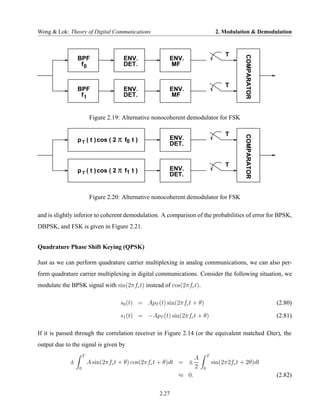 Wong & Lok: Theory of Digital Communications                                   2. Modulation & Demodulation



                                                                                   T




                                                                                           COMPARATOR
                 BPF                  ENV.              ENV.
                  f0                  DET.              MF


                                                                                   T
                 BPF                  ENV.              ENV.
                  f1                  DET.              MF


                          Figure 2.19: Alternative nonocoherent demodulator for FSK

                                                                                   T
                 p T ( t ) cos ( 2 π f0 t )




                                                                                           COMPARATOR
                                                        ENV.
                                                        DET.


                                                                                   T
                 p T ( t ) cos ( 2 π f1 t )             ENV.
                                                        DET.


                          Figure 2.20: Alternative nonocoherent demodulator for FSK

and is slightly inferior to coherent demodulation. A comparison of the probabilities of error for BPSK,
DBPSK, and FSK is given in Figure 2.21.


Quadrature Phase Shift Keying (QPSK)

Just as we can perform quadrature carrier multiplexing in analog communications, we can also per-
form quadrature carrier multiplexing in digital communications. Consider the following situation, we
modulate the BPSK signal with sin(2πfc t) instead of cos(2πfc t).

                                     s0 (t) = ApT (t) sin(2πfc t + θ)                                   (2.80)

                                     s1 (t) = −ApT (t) sin(2πfc t + θ)                                  (2.81)

If it is passed through the correlation receiver in Figure 2.14 (or the equivalent matched £lter), the
output due to the signal is given by
                     T                                                    T
                                                                  A
             ±           A sin(2πfc t + θ) cos(2πfc t + θ)dt = ±              sin(2π2fc t + 2θ)dt
                 0                                                2   0
                                                             ≈ 0.                                       (2.82)

                                                    2.27
 