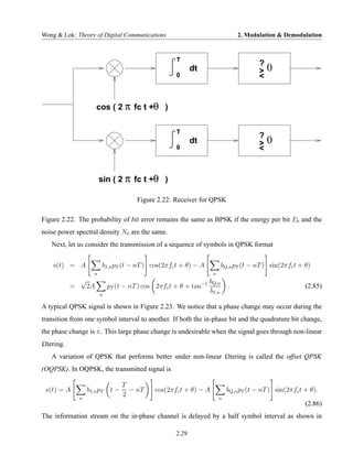 Wong & Lok: Theory of Digital Communications                                      2. Modulation & Demodulation


                                                       T
                                                                                          ?
                                                              dt                          >   0
                                                       0                                  <


                         cos ( 2 π fc t +θ )

                                                       T
                                                                                          ?
                                                              dt                          >   0
                                                       0                                  <


                           sin ( 2 π fc t +θ )

                                         Figure 2.22: Receiver for QPSK

Figure 2.22. The probability of bit error remains the same as BPSK if the energy per bit Eb and the
noise power spectral density N0 are the same.
   Next, let us consider the transmission of a sequence of symbols in QPSK format


    s(t) = A               bI,n pT (t − nT ) cos(2πfc t + θ) − A            bQ,n pT (t − nT ) sin(2πfc t + θ)
                       n                                              n
                √                                                    bQ,n
            =       2A         pT (t − nT ) cos 2πfc t + θ + tan−1            .                            (2.85)
                           n
                                                                     bI,n

A typical QPSK signal is shown in Figure 2.23. We notice that a phase change may occur during the
transition from one symbol interval to another. If both the in-phase bit and the quadrature bit change,
the phase change is π. This large phase change is undesirable when the signal goes through non-linear
£ltering.
   A variation of QPSK that performs better under non-linear £ltering is called the offset QPSK
(OQPSK). In OQPSK, the transmitted signal is

                                     T
 s(t) = A           bI,n pT     t−     − nT    cos(2πfc t + θ) − A            bQ,n pT (t − nT ) sin(2πfc t + θ).
                n
                                     2                                    n
                                                                                                           (2.86)
The information stream on the in-phase channel is delayed by a half symbol interval as shown in

                                                       2.29
 