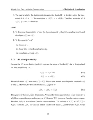 Wong & Lok: Theory of Digital Communications                                  2. Modulation & Demodulation


   4. The receiver checks the decision statistic against the threshold γ to decide whether the trans-
      mitted bit is “0” or “1”. We assume that s0 ∗ h(T0 ) > s1 ∗ h(T0 ). Therefore, we decide “0” if
      zk (T0 ) ≥ γ, and “1” otherwise.


Goals:

   1. To determine the probability of error for chosen threshold γ, £lter h(t), sampling time T 0 , and
      signal pair s0 (t) and s1 (t).

   2. To determine the “best”

         (a) threshold γ,

         (b) linear £lter h(t) and sampling time T 0 ,

         (c) signal pair s0 (t) and s1 (t).


2.1.1 Bit error probability

Suppose that “0” is sent. Let s0 (t) and n(t) represent the output of the £lter h(t) due to the signal and
                              ˆ          ˆ
the noise, respectively, i.e.,

                                                s0 (t) = s0 ∗ h(t),
                                                ˆ                                                    (2.1)

                                                 n(t) = n ∗ h(t).
                                                 ˆ                                                   (2.2)

The overall output z0 (t) is the sum s0 (t) + n(t). The decision is made according to the sample of z0 (t)
                                     ˆ        ˆ
at time T0 . Therefore, the decision statistic is z0 (T0 ) given by

                                              z0 (T0 ) = s0 (T0 ) + n(T0 ).
                                                         ˆ          ˆ                                (2.3)

The signal contribution s0 (T0 ) is deterministic. We consider the noise contribution n(T0 ). Since n(t) is
                        ˆ                                                             ˆ
a WSS zero-mean Gaussian random process, n(t) is also a WSS zero-mean Gaussian random process.
                                         ˆ
Therefore, n(T0 ) is a zero-mean Gaussian random variable. The variance of n(T0 ) is E[ˆ 2 (T0 )] =
           ˆ                                                               ˆ           n
Rn (0). Therefore, z0 (T0 ) is a Gaussian random variable with mean s0 (T0 ) and variance Rn (0). Given
 ˆ                                                                  ˆ                      ˆ




                                                          2.3
 