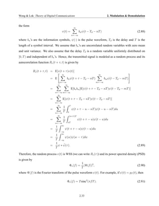 Wong & Lok: Theory of Digital Communications                                       2. Modulation & Demodulation


the form
                                                    ∞
                                     v(t) =              bn ψ(t − Td − nT )                              (2.88)
                                                  n=−∞

where bn ’s are the information symbols, ψ(·) is the pulse waveform, Td is the delay and T is the
length of a symbol interval. We assume that bn ’s are uncorrelated random variables with zero mean
and unit variance. We also assume that the delay Td is a random variable uniformly distributed on
[0, T ) and independent of bn ’s. Hence, the transmitted signal is modeled as a random process and its
autocorrelation function Rv (t + τ, t) is given by

              Rv (t + τ, t) = E[v(t + τ )v(t)]
                                     ∞                                     ∞
                           = E           bn ψ(t + τ − Td − nT )                  bm ψ(t − Td − mT )
                                  n=−∞                                    m=−∞
                                 ∞    ∞
                           =                      E[bn bm ]E[ψ(t + τ − Td − nT )ψ(t − Td − mT )]
                               n=−∞ m=−∞
                                 ∞
                           =          E[ψ(t + τ − Td − nT )ψ(t − Td − nT )]
                               n=−∞
                                 ∞            T
                                    1
                           =                      ψ(t + τ − u − nT )ψ(t − u − nT )du
                               n=−∞
                                    T     0
                                 ∞            (n+1)T
                                    1
                           =                            ψ(t + τ − u)ψ(t − u)du
                               n=−∞
                                    T     nT

                             1 ∞
                           =        ψ(t + τ − u)ψ(t − u)du
                             T −∞
                             1 ∞
                           =        ψ(w)ψ(w − τ )dw
                             T −∞
                             1     ˜
                           =   ψ ∗ ψ(τ ).                                                                (2.89)
                             T

Therefore, the random process v(t) is WSS (we can write Rv (τ )) and its power spectral density (PSD)
is given by
                                                           1
                                              Φv (f ) =      |Ψ(f )|2 ,                                  (2.90)
                                                           T
where Ψ(f ) is the Fourier transform of the pulse waveform ψ(t). For example, if ψ(t) = pT (t), then

                                         Φv (f ) = T sinc2 (πf T ).                                      (2.91)



                                                         2.33
 