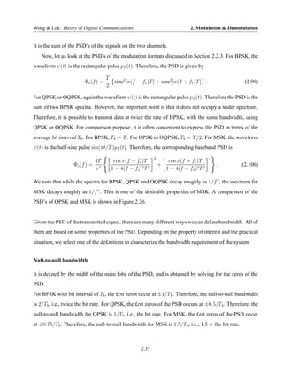 Wong & Lok: Theory of Digital Communications                                   2. Modulation & Demodulation


It is the sum of the PSD’s of the signals on the two channels.
   Now, let us look at the PSD’s of the modulation formats discussed in Section 2.2.3. For BPSK, the
waveform ψ(t) is the rectangular pulse pT (t). Therefore, the PSD is given by

                                    T
                        Φs (f ) =     sinc2 [π(f − fc )T ] + sinc2 [π(f + fc )T ] .                  (2.99)
                                    2

For QPSK or OQPSK, again the waveform ψ(t) is the rectangular pulse pT (t). Therefore the PSD is the
sum of two BPSK spectra. However, the important point is that it does not occupy a wider spectrum.
Therefore, it is possible to transmit data at twice the rate of BPSK, with the same bandwidth, using
QPSK or OQPSK. For comparison purpose, it is often convenient to express the PSD in terms of the
average bit interval Tb . For BPSK, Tb = T . For QPSK or OQPSK, Tb = T /2. For MSK, the waveform
ψ(t) is the half-sine pulse sin(πt/T )pT (t). Therefore, the corresponding baseband PSD is
                                                            2                             2
                               4T      cos π(f − fc )T               cos π(f + fc )T
                   Φs (f ) =                                    +                             .     (2.100)
                               π2     1 − 4(f − fc )2 T 2           1 − 4(f + fc )2 T 2

We note that while the spectra for BPSK, QPSK and OQPSK decay roughly as 1/f 2 , the spectrum for
MSK decays roughly as 1/f 4 . This is one of the desirable properties of MSK. A comparison of the
PSD’s of QPSK and MSK is shown in Figure 2.26.


Given the PSD of the transmitted signal, there are many different ways we can de£ne bandwidth. All of
them are based on some properties of the PSD. Depending on the property of interest and the practical
situation, we select one of the de£nitions to characterize the bandwidth requirement of the system.


Null-to-null bandwidth

It is de£ned by the width of the main lobe of the PSD, and is obtained by solving for the zeros of the
PSD.
For BPSK with bit interval of Tb , the £rst zeros occur at ±1/T b . Therefore, the null-to-null bandwidth
is 2/Tb , i.e., twice the bit rate. For QPSK, the £rst zeros of the PSD occurs at ±0.5/T b . Therefore, the
null-to-null bandwidth for QPSK is 1/Tb , i.e., the bit rate. For MSK, the £rst zeros of the PSD occur
at ±0.75/Tb . Therefore, the null-to-null bandwidth for MSK is 1.5/Tb , i.e., 1.5 × the bit rate.



                                                    2.35
 
