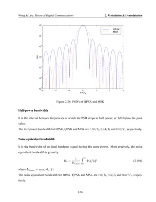 Wong & Lok: Theory of Digital Communications                                 2. Modulation & Demodulation


                     0
                    10

                                                                                    QPSK
                                                                                    MSK
                     −1
                    10




                     −2
                    10
              PSD




                     −3
                    10




                     −4
                    10




                     −5
                    10




                     −6
                    10
                         −3    −2       −1                0              1      2          3
                                                      (f−fc)T
                                                             b




                                Figure 2.26: PSD’s of QPSK and MSK

Half-power bandwidth

It is the interval between frequencies at which the PSD drops to half power, or 3dB below the peak
value.
The half-power bandwidth for BPSK, QPSK and MSK are 0.88/Tb , 0.44/Tb and 0.59/Tb , respectively.


Noise equivalent bandwidth

It is the bandwidth of an ideal bandpass signal having the same power. More precisely, the noise
equivalent bandwidth is given by
                                                             ∞
                                               1
                                     Bn =                        Φs (f )df                        (2.101)
                                             Φs,max      0

where Φs,max = maxf Φs (f ).
The noise equivalent bandwidth for BPSK, QPSK and MSK are 1.0/Tb , 0.5/Tb and 0.62/Tb , respec-
tively.


                                                   2.36
 