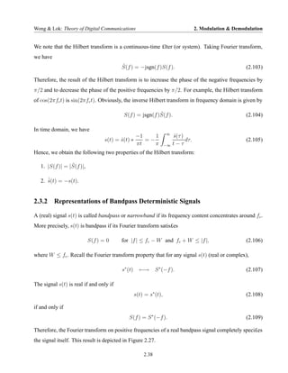 Wong & Lok: Theory of Digital Communications                                         2. Modulation & Demodulation


We note that the Hilbert transform is a continuous-time £lter (or system). Taking Fourier transform,
we have
                                         ˆ
                                         S(f ) = −jsgn(f )S(f ).                                          (2.103)

Therefore, the result of the Hilbert transform is to increase the phase of the negative frequencies by
π/2 and to decrease the phase of the positive frequencies by π/2. For example, the Hilbert transform
of cos(2πfc t) is sin(2πfc t). Obviously, the inverse Hilbert transform in frequency domain is given by

                                                           ˆ
                                           S(f ) = jsgn(f )S(f ).                                         (2.104)

In time domain, we have
                                                                    ∞
                                                −1    1                  s(τ )
                                                                         ˆ
                                  s(t) = s(t) ∗
                                         ˆ         =−                          dτ.                        (2.105)
                                                πt    π             −∞   t−τ
Hence, we obtain the following two properties of the Hilbert transform:

                 ˆ
   1. |S(f )| = |S(f )|,

   2. ˆ(t) = −s(t).
      s
      ˆ


2.3.2 Representations of Bandpass Deterministic Signals

A (real) signal s(t) is called bandpass or narrowband if its frequency content concentrates around fc .
More precisely, s(t) is bandpass if its Fourier transform satis£es

                           S(f ) = 0     for |f | ≤ fc − W and fc + W ≤ |f |,                             (2.106)

where W ≤ fc . Recall the Fourier transform property that for any signal s(t) (real or complex),

                                          s∗ (t)     ←→       S ∗ (−f ).                                  (2.107)

The signal s(t) is real if and only if
                                                   s(t) = s∗ (t),                                         (2.108)

if and only if
                                             S(f ) = S ∗ (−f ).                                           (2.109)

Therefore, the Fourier transform on positive frequencies of a real bandpass signal completely speci£es
the signal itself. This result is depicted in Figure 2.27.

                                                       2.38
 