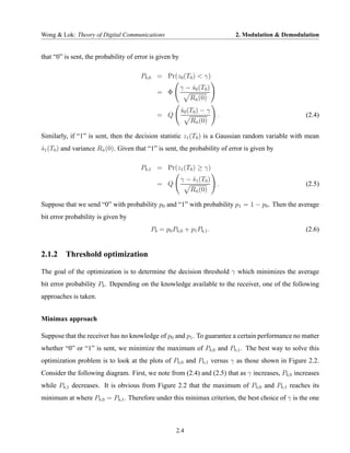 Wong & Lok: Theory of Digital Communications                                2. Modulation & Demodulation


that “0” is sent, the probability of error is given by

                                       Pb,0 = Pr(z0 (T0 ) < γ)
                                                         γ − s0 (T0 )
                                                             ˆ
                                             = Φ
                                                            Rn (0)
                                                             ˆ

                                                         s0 (T0 ) − γ
                                                         ˆ
                                             = Q                        .                          (2.4)
                                                             Rn (0)
                                                              ˆ


Similarly, if “1” is sent, then the decision statistic z1 (T0 ) is a Gaussian random variable with mean
s1 (T0 ) and variance Rn (0). Given that “1” is sent, the probability of error is given by
ˆ                      ˆ


                                       Pb,1 = Pr(z1 (T0 ) ≥ γ)
                                                         γ − s1 (T0 )
                                                             ˆ
                                             = Q                        .                          (2.5)
                                                             Rn (0)
                                                              ˆ


Suppose that we send “0” with probability p0 and “1” with probability p1 = 1 − p0 . Then the average
bit error probability is given by
                                          Pb = p0 Pb,0 + p1 Pb,1 .                                 (2.6)


2.1.2 Threshold optimization

The goal of the optimization is to determine the decision threshold γ which minimizes the average
bit error probability Pb . Depending on the knowledge available to the receiver, one of the following
approaches is taken.


Minimax approach

Suppose that the receiver has no knowledge of p0 and p1 . To guarantee a certain performance no matter
whether “0” or “1” is sent, we minimize the maximum of Pb,0 and Pb,1 . The best way to solve this
optimization problem is to look at the plots of Pb,0 and Pb,1 versus γ as those shown in Figure 2.2.
Consider the following diagram. First, we note from (2.4) and (2.5) that as γ increases, Pb,0 increases
while Pb,1 decreases. It is obvious from Figure 2.2 that the maximum of Pb,0 and Pb,1 reaches its
minimum at where Pb,0 = Pb,1 . Therefore under this minimax criterion, the best choice of γ is the one



                                                    2.4
 