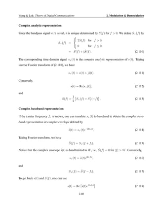 Wong & Lok: Theory of Digital Communications                            2. Modulation & Demodulation


Complex analytic representation

Since the bandpass signal s(t) is real, it is unique determined by S(f ) for f > 0. We de£ne S + (f ) by
                                                
                                                 2S(f ) for f > 0,
                                 S+ (f ) =
                                                 0        for f ≤ 0,
                                                     ˆ
                                          = S(f ) + jS(f ).                                     (2.110)

The corresponding time domain signal s+ (t) is the complex analytic representation of s(t). Taking
inverse Fourier transform of (2.110), we have

                                          s+ (t) = s(t) + jˆ(t).
                                                           s                                    (2.111)

Conversely,
                                            s(t) = Re[s+ (t)],                                  (2.112)

and
                                              1            ∗
                                    S(f ) =     S+ (f ) + S+ (−f ) .                            (2.113)
                                              2

Complex baseband representation

If the carrier frequency fc is known, one can translate s+ (t) to baseband to obtain the complex base-
band representation or complex envelope de£ned by

                                          s(t) = s+ (t)e−j2πfc t .
                                          ˜                                                     (2.114)

Taking Fourier transform, we have
                                           ˜
                                           S(f ) = S+ (f + fc ).                                (2.115)
                                                                  ˜
Notice that the complex envelope s(t) is bandlimited to W , i.e., S(f ) = 0 for |f | > W . Conversely,
                                 ˜

                                           s+ (t) = s(t)ej2πfc t ,
                                                    ˜                                           (2.116)

and
                                                     ˜
                                           S+ (f ) = S(f − fc ).                                (2.117)

To get back s(t) and S(f ), one can use

                                          s(t) = Re s(t)ej2πfc t
                                                    ˜                                           (2.118)

                                                    2.40
 