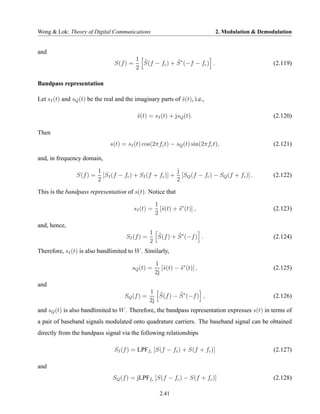 Wong & Lok: Theory of Digital Communications                                 2. Modulation & Demodulation


and
                                           1 ˜
                                 S(f ) =     S(f − fc ) + S ∗ (−f − fc ) .
                                                          ˜                                       (2.119)
                                           2

Bandpass representation

Let sI (t) and sQ (t) be the real and the imaginary parts of s(t), i.e.,
                                                             ˜

                                            s(t) = sI (t) + jsQ (t).
                                            ˜                                                     (2.120)

Then
                               s(t) = sI (t) cos(2πfc t) − sQ (t) sin(2πfc t),                    (2.121)

and, in frequency domain,

                          1                                j
                S(f ) =     [SI (f − fc ) + SI (f + fc )] + [SQ (f − fc ) − SQ (f + fc )] .       (2.122)
                          2                                2
This is the bandpass representation of s(t). Notice that

                                                      1
                                           sI (t) =     [˜(t) + s∗ (t)] ,
                                                         s      ˜                                 (2.123)
                                                      2
and, hence,
                                                  1 ˜
                                      SI (f ) =     S(f ) + S ∗ (−f ) .
                                                            ˜                                     (2.124)
                                                  2
Therefore, sI (t) is also bandlimited to W . Similarly,

                                                      1
                                        sQ (t) =         [˜(t) − s∗ (t)] ,
                                                          s      ˜                                (2.125)
                                                      2j
and
                                                  1 ˜
                                     SQ (f ) =       S(f ) − S ∗ (−f ) ,
                                                             ˜                                    (2.126)
                                                  2j
and sQ (t) is also bandlimited to W . Therefore, the bandpass representation expresses s(t) in terms of
a pair of baseband signals modulated onto quadrature carriers. The baseband signal can be obtained
directly from the bandpass signal via the following relationships

                                 SI (f ) = LPFfc [S(f − fc ) + S(f + fc )]                        (2.127)

and
                                SQ (f ) = jLPFfc [S(f − fc ) − S(f + fc )]                        (2.128)

                                                        2.41
 