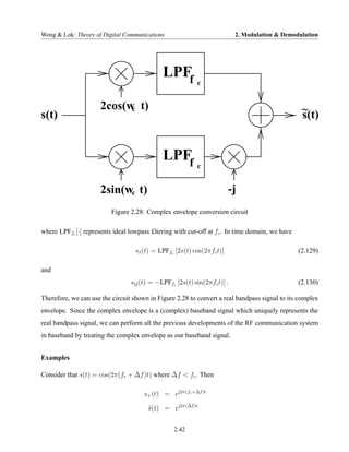 Wong & Lok: Theory of Digital Communications                              2. Modulation & Demodulation




                                              LPFf
                                                           c


                      2cos(w t)
                            c                                                                      ~
s(t)                                                                                               s(t)


                                              LPFf
                                                           c


                      2sin(wc t)                                        -j
                          Figure 2.28: Complex envelope conversion circuit

where LPFfc [·] represents ideal lowpass £ltering with cut-off at f c . In time domain, we have

                                   sI (t) = LPFfc [2s(t) cos(2πfc t)]                             (2.129)

and
                                  sQ (t) = −LPFfc [2s(t) sin(2πfc t)] .                           (2.130)

Therefore, we can use the circuit shown in Figure 2.28 to convert a real bandpass signal to its complex
envelope. Since the complex envelope is a (complex) baseband signal which uniquely represents the
real bandpass signal, we can perform all the previous developments of the RF communication system
in baseband by treating the complex envelope as our baseband signal.


Examples

Consider that s(t) = cos(2π(fc + ∆f )t) where ∆f < fc . Then

                                       s+ (t) = ej2π(fc +∆f )t

                                        s(t) = ej2π(∆f )t
                                        ˜


                                                  2.42
 